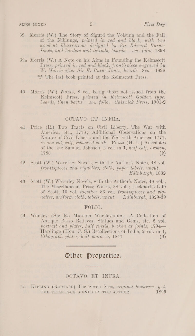 39 Morris (W.) The Story of Sigurd the Volsung and the Fall of the Niblungs, printed in red and black, with two woodcut illustrations designed by Sw Edward Burne- Jones, and borders and initials, boards — sm. folio. 1898 394 Morris (W.) A Note on his Aims in Founding the Kelmscott Press, printed in red and black, frontispiece engraved by W. Morris after Sir £. Burne-Jones, boards 8vo. 1898 ** The last book printed at the Kelmscott Press. 40 Morris (W.) Works, 8 vol. being those not issued from the Kelmscott Press, printed m Kelmscott Golden type, boards, linen backs sm. folio. Chiswick Press, 1901-2 CCTAVO: AAP GEN PRA: 41 Price (R.) Two Tracts on Civil Liberty, The War with America, ete., 1778; Additional Observations on the Nature of Civil Liberty and the War with America, 1777, in one vol, calf, rebacked cloth—Piozzi (H. L.) Anecdotes of the late Samuel Johnson, 2 vol. in 1, half calf, broken, 1786 (2) 42 Scott (W.) Waverley Novels, with the Author’s Notes, 48 vol. frontispieces and vignettes, cloth, paper labels, uncut Edinburgh, 1832 43 Scott (W.) Waverley Novels, with the Author’s Notes, 48 vol. ; The Miscellaneous Prose Works, 28 vol.; Lockhart’s Life of Scott, 10 vol. together 86 vol. frontispeces and vig- nettes, uniform cloth, labels, uncut Edinburgh, 1829-39 FOLIO. 44 Worsley (Sir R.) Museum Worsleyanum. A Collection of Antique Basso Relievos, Statues and Gems, ete. 2 vol. portrait and plates, half russia, broken at joints, 1794— — Hardinge (Hon. C. 8.) Recollections of India, 2 vol. in 1, lithograph plates, half morocco, 1847 (3)   Other Properties. OCTAVO ET INFRA. 45 Kiprine (Rupyarp) The Seven Seas, original buckram, g. t. THE TITLE-PAGE SIGNED BY THE AUTHOR 1899