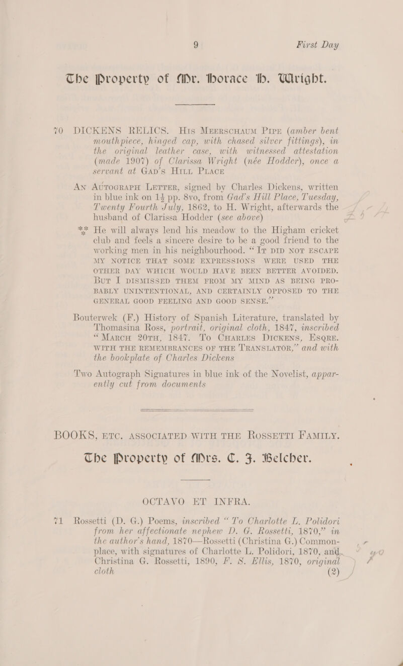 The Property of Mr. horace th. Wright. 70 DICKENS RELICS. His Meerscuaum Pipe (amber bent mouthprece, hinged cap, with chased silver fittings), im the original leather case, with witnessed attestation (made 1907) of Clarissa Wright (née Hodder), once a servant at Gap’s Hitt PLace An AvrocrapH Lerrer, signed by Charles Dickens, written in blue ink on 14 pp. 8vo, from Gad’s Hull Place, Tuesday, Twenty Fourth July, 1862, to H. Wright, afterwards the husband of Clarissa Hodder (see above) * xe * He will always lend his meadow to the Higham cricket club and feels a sincere desire to be a good friend to the working men in his neighbourhood. “‘ Ir DID NoT ESCAPE MY NOTICE THAT SOME EXPRESSIONS WERE USED THE OTHER DAY WHICH WOULD HAVE BEEN BETTER AVOIDED. Bur I DISMISSED THEM FROM MY MIND AS BEING PRO- BABLY UNINTENTIONAL, AND CERTAINLY OPPOSED TO THE GENERAL GOOD FEELING AND GOOD SENSE.” Bouterwek (F.) History of Spanish Literature, translated by Thomasina Ross, portrait, original cloth, 1847, wmscribed “Marco 20TH, 1847. To CHartes DICKENS, ESQRE. WITH THE REMEMBRANCES OF THE TRANSLATOR,” and with the bookplate of Charles Dickens Two Autograph Signatures in blue ink of the Novelist, appar- ently cut from documents BOOKS, Etc. ASSOCIATED WITH THE RossETTI FAMILY. Che Property of Mrs. C. F. Belcher. OCTAYV.O.. ET INFRA, 71 Rossetti (D. G.) Poems, inscribed “ To Charlotte L. Polidori from her affectionate nephew D. G. Rossetti, 1870,” in the author's hand, 1870—Rossetti (Christina G.) Common- Christina G. Rossetti, 1890, /. S. Ellis, 1870, original cloth (2)