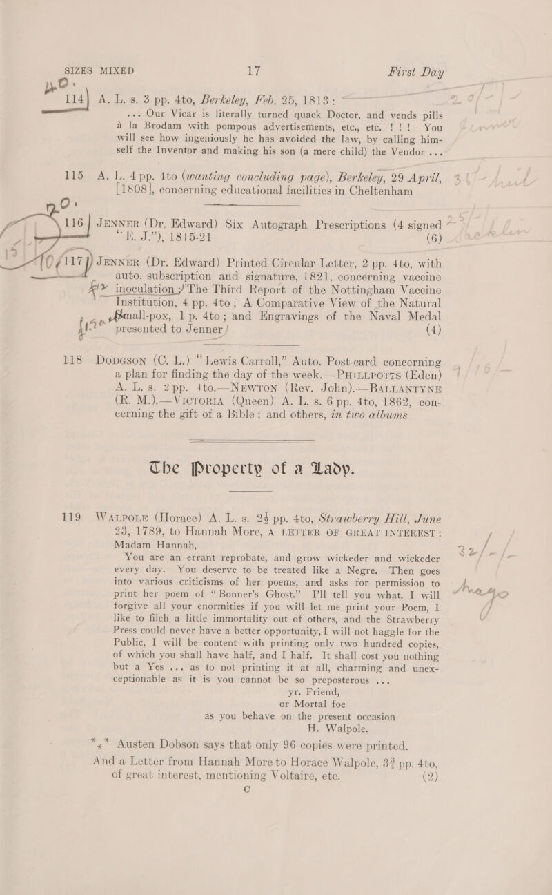 yO: | 114] A. L. s. 3 pp. 4to, Berkeley, Feb. 25, 1813: . Our Vicar is literally turned quack Doctor, and vends pills a la Brodam with pompous advertisements, etc., etc. !!! You will see how ingeniously he has avoided the law, by calling him- self the Inventor and making his son (a mere child) the Vendor ... 115 A. L. 4 pp. 4to (wanting concluding page), Berkeley, 29 April, [1808], concerning educational facilities in Cheltenham om   “i. J.”), 1815-21 (6) ag) Tarntas (Dr. Edward) Printed Circular Letter, 2 pp. 4to, with a auto. subscription and signature, 1821, concerning vaccine '» inoculation ; The Third Report of the Nottingham Vaccine ~~ Institution, 4 pp. 4to; A Comparative View of the Natural Pmall-pox, 1p. 4to; eal Engravings of the Naval Medal {1 * presented to Jenner, (4) 118 Dopeson (C. L.) “Lewis Carroll,” Auto. Post-card concerning a plan for finding the day of the week.—PHiLLporis (Eden) A. L. s. 2pp. 4to.—NeEwron (Rev. John).—BALLANTYNE (R. M.).—Vicrorta (Queen) A. L. s. 6 pp. 4to, 1862, con- cerning the gift of a Bible; and others, zn two albums   The Property of a Lady. 119 Watpoe (Horace) A. L. s. 24 pp. 4to, Strawberry Hill, June 23, 1789, to Hannah More, A LETTER OF GREAT INTEREST: Madam Hannah, You are an errant reprobate, and grow wickeder and wickeder every day. You deserve to be treated like a Negre. Then goes into various criticisms of her poems, and asks for permission to print her poem of “ Bonner’s Ghost.” I’ll tell you what, I will forgive all your enormities if you will let me print your Poem, I like to filch a little immortality out of others, and the Strawberry Press could never have a better opportunity, I will not haggle for the Public, I will be content with printing only two hundred copies, of which you shall have half, and I half. It shall cost you nothing but a Yes ... as to not printing it at all, charming and unex- ceptionable as it is you cannot be so preposterous ... yr. Friend, or Mortal foe as you behave on the present occasion H. Walpole. *,* Austen Dobson says that only 96 copies were printed. A ie a Letter from Hannah More to Horace Walpole, 34 pp. 4to, of great interest, mentioning Voltaire, ete. (2) C