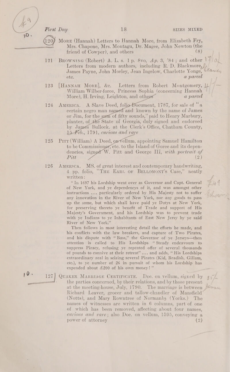 (29) 0. 124 126 127 SIZES MIXED More (Hannah) Letters to Hannah More, from Elizabeth Fry, Mrs. Chapone, Mrs. Montagu, Dr. Magee, John Newton (the friend of Cowper), and others (8) James Payne, John Morley, Jean Ingelow, Charlotte Yonge, ete. a parcel William Wilber-force, Princess Sophia (concerning Hannah More), H. Irving, Leighton, and others” a sg hee America. <A Slave Deed, folio-Pocument, 1787, for sale of “a certain negro man named ‘and known by the name of James or Jim, for the san ‘of fifty sounds,” paid to Henry Marbury, planter, of the State of Georgia, duly signed and endorsed by James Bullock, at the Clerk’s Office, Chatham County, 15.#eb., 1791, curious i es Prrr (William) A Deed, onvellum, appointing Samuel Hamilton etc. to the Island of Goree and its depen- (2) America. MS. of great interest and contemporary handwriting, 4 pp. folio, “THe Eart or BreLLomont’s Case,” neatly written: “In 1697 his Lordship went over as Governor and Capt. General of New York, and ye dependencys of it, and was amongst other instructions ... particularly ordered by His Majesty not to suffer any innovation in the River of New York, nor any goods to pass up the same, but which shall have paid ye Dutys at New York, for preserving thereto ye benefit of Trade and support of His Majesty’s Government, and his Lordship was to prevent trade with ye Indians to ye Inhabitants of East New Jersy by ye said River of New York.” Then follows in most interesting detail the efforts he made, and his conflicts with the law breakers, and capture of ‘Iwo Pirates, and his dispute with ‘ Bass,” the Governor of ye Jerseys—then attention is called to His Lordships ‘“ Steady endeavours to suppress Piracy, refusing ye repeated offer of several thousands of pounds to connive at their retreat” ... and adds, “ His Lordships extraordinary zeal in seizing several Pirates (Kid, Bradish, Gillam, etc.), to ye number of 26 in pursuit of whom his Lordship has expended about £200 of his own moriey! ” QUAKER MARRIAGE CERTIFICATE. Doc. on vellum, signed by the parties concerned, by their relations, and by those present Richard Leaver, grocer and tallow-chandler of Mansfield (Notts), and Mary Rowntree of Normanby (Yorks.) The names of witnesses are written in 6 columns, part of one of which has been removed, affecting about four names, curious and rare; also Doc. on vellum, 1595, conveying a power of attorney (2)