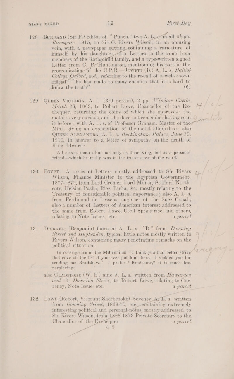 128 BurnaNnp (Sir F.) editor of “ Punch,” two A. L, eth wilh 64 pp. Ramsgate, 1915, to Sir C. Rivers Wilson, in an amusing vein, with a newspaper cutting-eontaining a caricature of himself by his daughter ; also Letters to the same from members of the Rothschild family, and a type-written signed Letter from C. P-Huntington, mentioning his part in the reorganisation“of the C.P.R.—Jowerr (B.) A. L. s. Balliol College, Oxford, n.d., referring to the re-call of a well-known officiak: “he has made so many enemies that it is hard to know the truth” (6) 129 QurEN VicroridA, A. L. (3rd person), 2 pp. Windsor Castle, March 26, 1869, to Robert Lowe, Chancellor of the Ex- chequer, returning the coins of which she approves ; the metal is very curious, and she does not remember having seen it before; with A. Il. s. of Professor Graham, Master of the Mint, giving an explanation of the metal alluded to ; also QUEEN ALEXANDRA, A. |.. s. Buckingham Palace, June 30, 1910, in answer to a letter of sympathy on the death of King Edward : All classes mourn him not only as their King, but as a personal friend—which he really was in the truest sense of-the word. 130 Eeypt. A series of Letters mostly addressed to Sir Rivers Wilson, Finance Minister to the Egyptian Government, 1877-1879, from Lord Cromer, Lord Milner, Stafford North- cote, Heisien Pasha, Riez Pasha, &amp;c. mostly relating to the Treasury, of considerable political importance; also A. L. s. from Ferdinand de Lesseps, engineer of the Suez Canal ; also a number of Letters of American interest addressed to the same from Robert Lowe, Cecil Spring-rice, and others, relating to Note Issues, ete. a parcel 131 DuisrRaEwt (Benjamin) fourteen A. L. s. “D.” from Downing Street and Hughenden, typical little notes mostly written to Rivers Wilson, containing mauy penetrating remarks on the political situation : In consequence of the Millennium “I think you had better strike that cove off the list if you-ever put him there. I scolded you for sending me Bradshaw.” I prefer “Bradshaw,” it is much less perplexing. also GLADSTONE (W. E.) nine A. L. s. written from Hawarden and 10, Downing Street, to Robert Lowe, relating to Cur- rency, Note Issue, ete. a parcel 132 Lowe (Robert, Viscount Sherbrooke) Seventy Ac. s. written from Downing Street, 1869-75, ete.,-containing extremely interesting political and personal notes, mostly addressed to Sir Rivers Wilson, from 1868-1873 Private Secretary to the Chancellor of the Exehequer a parcel © me Cc 2 Pl Z eer
