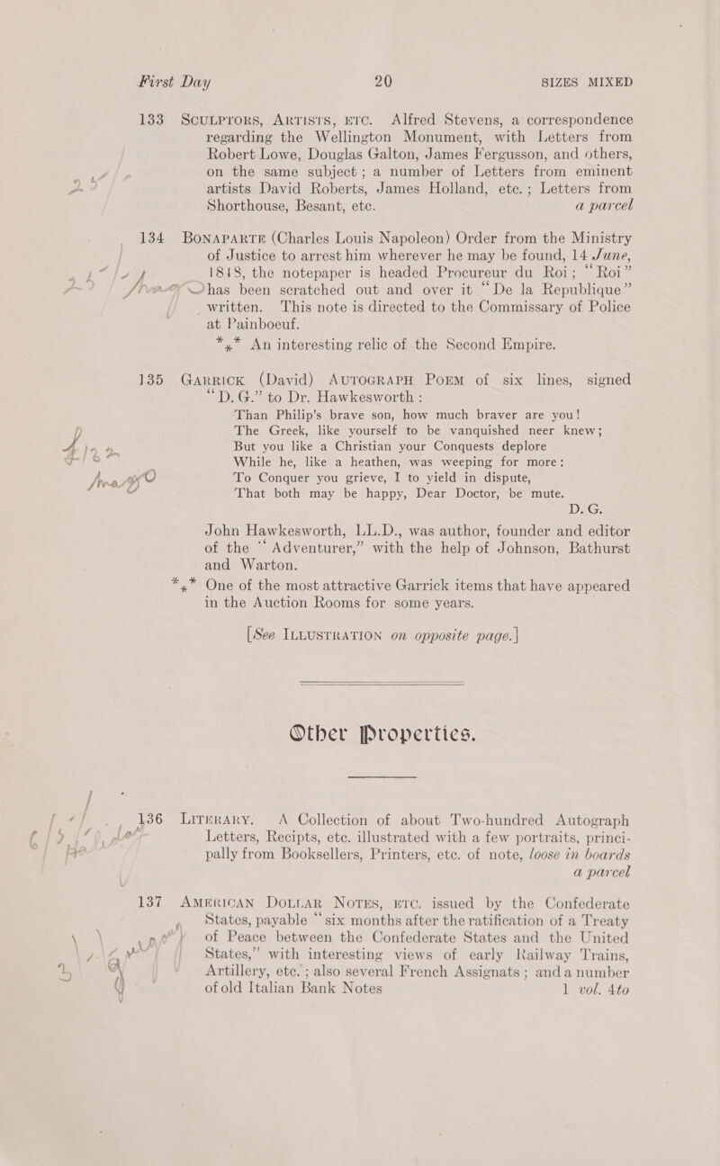 133 ScuLprors, Artists, ETc. Alfred Stevens, a correspondence regarding the Wellington Monument, with Letters from Robert Lowe, Douglas Galton, James Fergusson, and others, on the same subject ; a number of Letters from eminent Zs artists David Roberts, James Holland, ete. ; Letters from Shorthouse, Besant, etc. a parcel 134 Bonaparte (Charles Louis Napoleon) Order from the Ministry | of Justice to arrest him wherever he may be found, 14 /une, Ea 4 1818, the notepaper is headed Procureur du Roi; “ Roi” C Jive has been scratched out and over it “De la Republique” written. This note is directed to the Commissary of Police at Painboeuf. *,* An interesting relic of the Second Empire. : a } 135 Garrick (David) AuToGRAPH Porm of six lines, signed “D. G.” to Dr. Hawkesworth : Than Philip’s brave son, how much braver are you! The Greek, like yourself to be vanquished neer knew; L/ A i But you like a Christian your Conquests deplore Saal ; While he, like a heathen, was weeping for more: [ro CU To Conquer you grieve, I to yield in dispute, al That both may be happy, Dear Doctor, be mute. DG, John Hawkesworth, LL.D., was author, founder and editor of the ** Adventurer,” with the help of Johnson, Bathurst and Warton. *,* One of the most attractive Garrick items that have appeared in the Auction Rooms for some years. . [See ILLUSTRATION on opposite page. |   Other Properties. 136 Litrrary. <A Collection of about Two-hundred Autograph ee a Wey Letters, Recipts, etc. illustrated with a few portraits, princi- aa pally from Booksellers, Printers, etc. of note, loose in boards a parcel 137 AMERICAN DoLiaAR NoTES, ETC. issued by the Confederate , states, payable “six months after the ratification of a Treaty yo _ pe» of Peace between the Confederate States and the United . States,” with interesting views of early Railway Trains, Artillery, etc. ; also several French Assignats ; and a number U of old Italian Bank Notes 1 vol. 4to