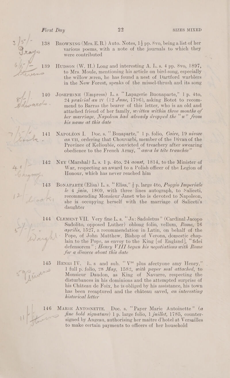 aN 138 L39 140 141 143 144 145 146 Browninc (Mrs. E. B.) Auto. Notes, 15 pp. 8vo, being a list of her various poems, with a note of the journals to which they were contributed Hupson (W. H.) Long and interesting A. L.s. 4 pp. 8vo, 1897, to Mrs. Moule, mentioning his article on bird-song, especially the willow wren, he has found a nest of Dartford warblers in the New Forest, speaks of the missel-thrush and its song JosEPHINE (Empress) Ls. “ Lapagerie Buonaparte,” 1 p. 4to, 24 prairial an iv (12 June, 1796), asking Botot to recom- mend to Barras the bearer of this letter, who is an old and attached friend of her family, written within three months of her marriage, Napoleon had already dropped the ““u” from his name at this date NaApo.Lton I. Joc. s. Bonaparte,” | p. folio, Caire, 19 nivose an Vit, ordering that Chouvarbi, member of the ivan of the Province of Kelioubie, convicted of treachery after swearing obedience to the French Army, © aura la téte tranchée”’ Ney (Marshal) L. s. 1 p. 4to, 24 aoust, 1814, to the Minister of War, respecting an award to a Polish officer of the Legion of Honour, which has never reached him BoNAPARTE (Elisa) L. s. “ Elisa,” 4 p. large 4to, Poggio Imperiale le 4 juin, 1809, with three lines autograph, to Saliceti, recommending Monsieur Janet who is devoted to Napoleon, she is occupying herself with the marriage of Saliceti’s daughter CiemMent VII. Very fine L.s. “Ja: Sadoletus” (Cardinal Jacopo Sadolito, opposed Luther) oblong folio, vellum, Rome, 16 aprilis, 1527, a reeommendation in Latin, on behalf of the Pope, of John Matthew, Bishop of Verona, domestic chap- lain to the Pope, as envoy to the King [of England], “fidei defensorem” ; Henry VIII began his negotiations with Rome Jor a divorce about this date Henri IV, Is.s and sub. “ V™ plus afectyone amy Henry,” 1 full p. folio, 28 May, 1582, with paner seal attached, to Monsieur Daudon, as King of Navarre, respecting the disturbances in his dominions and the attempted surprise of his Chateau de Foix, he is obliged by his assistance, his town has been recaptured and the chateau saved, an interesting historical letter Marix ANTOINETTE. Doc. s. “Payer Marie Antoinette” (a jine bold signature) 1 p. large folio, 1 juzllet, 1785, counter- signed by Angeau, authorising her maitre d’hotel at Versailles to make certain payments to officers of her household