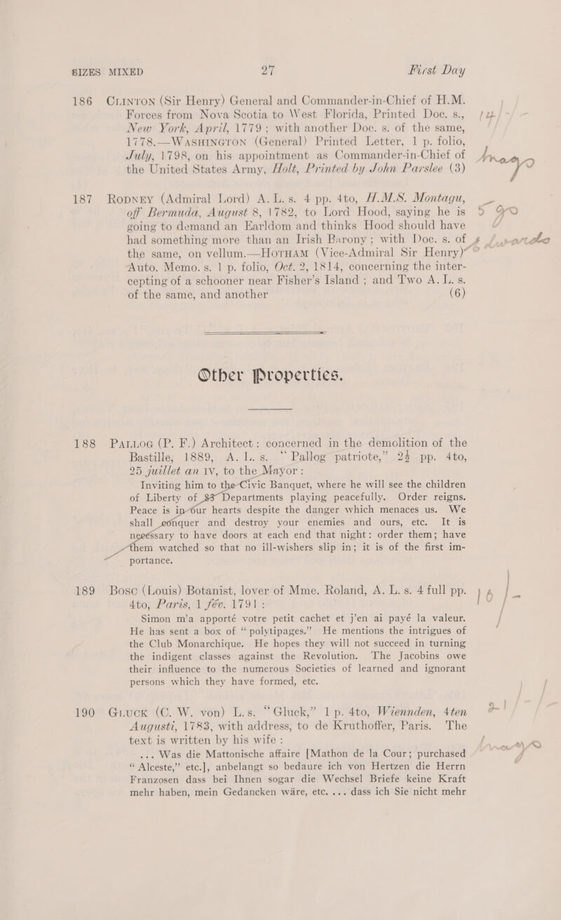 Forces from Nova Scotia to West Florida, Printed Doce. s., New York, April, 1779; with another Doc. s. of the same, 1778.—WaASHINGYTON (General) Printed Letter, 1 p. folio, July, 1798, on his appointment as Commander-in-Chief ot the United States Army, Holt, Printed by John Parslee (3) of Bermuda, August 8, 1782, to Lord Hood, saying he is going to demand an Earldom and thinks Hood should have had something more than an Irish Barony; with Doce. s. of Auto. Memo.s. | p. folio, Oct. 2, 1814, concerning the inter- cepting of a schooner near Fisher’s Island ; and Two A. I. s. of the same, and another (6)   Other Properties. Bastille, 1889, A.I..s. “ Pallog patriote,” 24 pp. 4to, 25 juillet an IV, to the Mayor : Inviting him to t Civic Banquet, where he will see the children of Liberty of 35 Department playing peacefully. Order reigns. Peace is in-Our hearts despite the danger which menaces us. We shall conquer and destroy your enemies and ours, etc. It is mee to have doors at each end that night: order them; have them watched so that no ill-wishers slip in; it is of the first im- portance. 4to, Paris, 1 fév. 1791: Simon m’a apporté votre petit cachet et j’en ai payé la valeur. He has sent a box of “ polytipages.”’ He mentions the intrigues of the Club Monarchique. He hopes they will not succeed in turning the indigent classes against the Revolution. ‘The Jacobins owe their influence to the numerous Societies of learned and ignorant persons which they have formed, etc. Augusti, 1783, with address, to de Kruthoffer, Paris. The text is written by his wife : ... Was die Mattonische affaire [Mathon de la Cour; purchased “ Alceste,” etc.], anbelangt so bedaure ich von Hertzen die Herrn Franzosen dass bei Ihnen sogar die Wechsel Briefe keine Kraft mehr haben, mein Gedancken ware, etc. ... dass ich Sie nicht mehr :