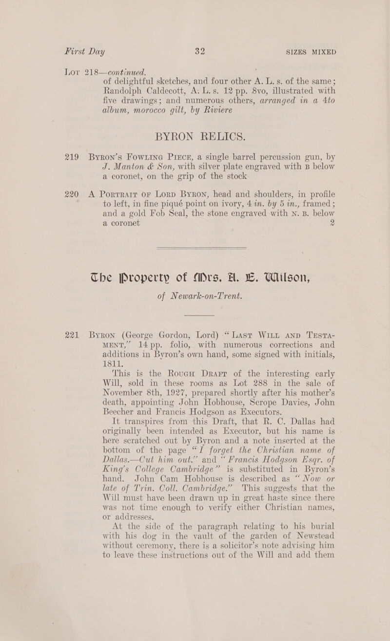 Lor 218—continued. 7 of delightful sketches, and four other A. L.s. of the same; Randolph Caldecott, ArT 8, 12 pp. 8vo, illustrated with five drawings; and numerous others, arranged wn a Ato album, morocco gilt, by Rwiere BYRON RELICS. 219 Byron’s Fowrtne Piece, a single barrel percussion gun, by J. Manton & Son, with silver plate engraved with B below a coronet, on the grip of the stock 220 A Porrrarr or Lorp Byron, head and shoulders, in profile to left, in fine piqué point on ivory, 4m. by 5 in., framed ; and a gold Fob Seal, the stone engraved with n. B. below a coronet 2 Che Property of Ars, H. LE. Wilson, of Newark-on-Trent. 221 Byron (George Gordon, Lord) “‘ Last Witt anp TEstTa- MENT,” 14pp. folio, with numerous corrections and additions in Bvron’s own hand, some signed with initials, 1811. This is the RoucH Drarr of the interesting early Will, sold in these rooms as Lot 288 in the sale of November 8th, 1927, prepared shortly after his mother’s death, appointing John Hobhouse, Scrope Davies, John Beecher and Francis Hodgson as Executors. It transpires from this Draft, that R. C. Dallas had originally been intended as Executor, but his name is here scratched out by Byron and a note inserted at the bottom of the page “J forget the Christian name of Dallas.—Cut him out.” and “ Francis Hodgson Esqr. of Kings College Cambridge” is substituted in Byron’s hand. John Cam Hobhouse is described as “ Now or late of Trin. Coll. Cambridge.” This suggests that the Will must have been drawn up in great haste since there was not time enough to verify either Christian names, or addresses. At the side of the paragraph relating to his burial with his dog in the vault of the garden of Newstead without ceremony, there is a solicitor’s note advising him to leave these instructions out of the Will and add “them