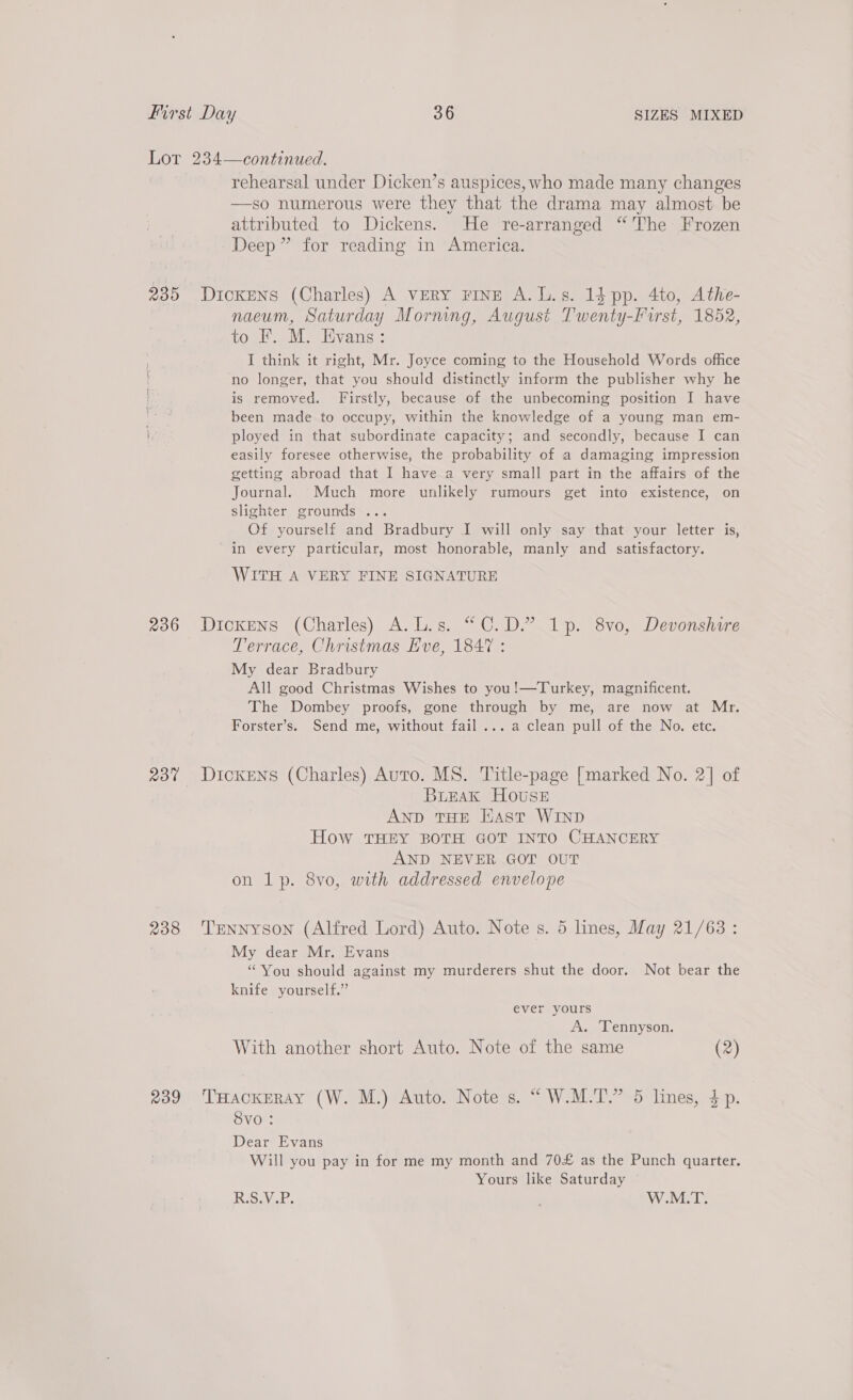 rehearsal under Dicken’s auspices, who made many changes —so numerous were they that the drama may almost be attributed to Dickens. He re-arranged “The Frozen Deep” for reading in America. 236 23% 238 R239 naeum, Saturday Morning, August Twenty-First, 1852, to F. M. Evans: I think it right, Mr. Joyce coming to the Household Words office no longer, that you should distinctly inform the publisher why he is removed. Firstly, because of the unbecoming position I have been made to occupy, within the knowledge of a young man em- ployed in that subordinate capacity; and secondly, because I can easily foresee otherwise, the probability of a damaging impression getting abroad that I have a very small part in the affairs of the Journal. Much more unlikely rumours get into existence, on slighter grounds ... Of yourself and Bradbury I will only say that your letter is, in every particular, most honorable, manly and satisfactory. WITH A VERY FINE SIGNATURE Dickens (Charles) A.L.s. “C.D.” 1p. 8vo, Devonshire Terrace, Christmas Eve, 1847 : My dear Bradbury All good Christmas Wishes to you!—Turkey, magnificent. The Dombey proofs, gone through by me, are now at Mr. Forster’s. Send me, without fail... a clean pull of the No. etc. Dickens (Charles) Auto. MS. Title-page [marked No. 2] of Burak House AND THE Hast WIND How THEY BOTH GOT INTO CHANCERY AND NEVER GOT OUT on lp. 8vo, with addressed envelope Tennyson (Alfred Lord) Auto. Note s. 5 lines, May 21/63: My dear Mr. Evans ‘You should against my murderers shut the door. Not bear the knife yourself.” ever yours A. ‘Tennyson. With another short Auto. Note of the same (2) THackEray (W. M.) Auto. Note s. “ W.M.T.” 5 lines, 4p. Svo : Dear Evans Will you pay in for me my month and 70£ as the Punch quarter. Yours like Saturday — Riss, W.M.T.