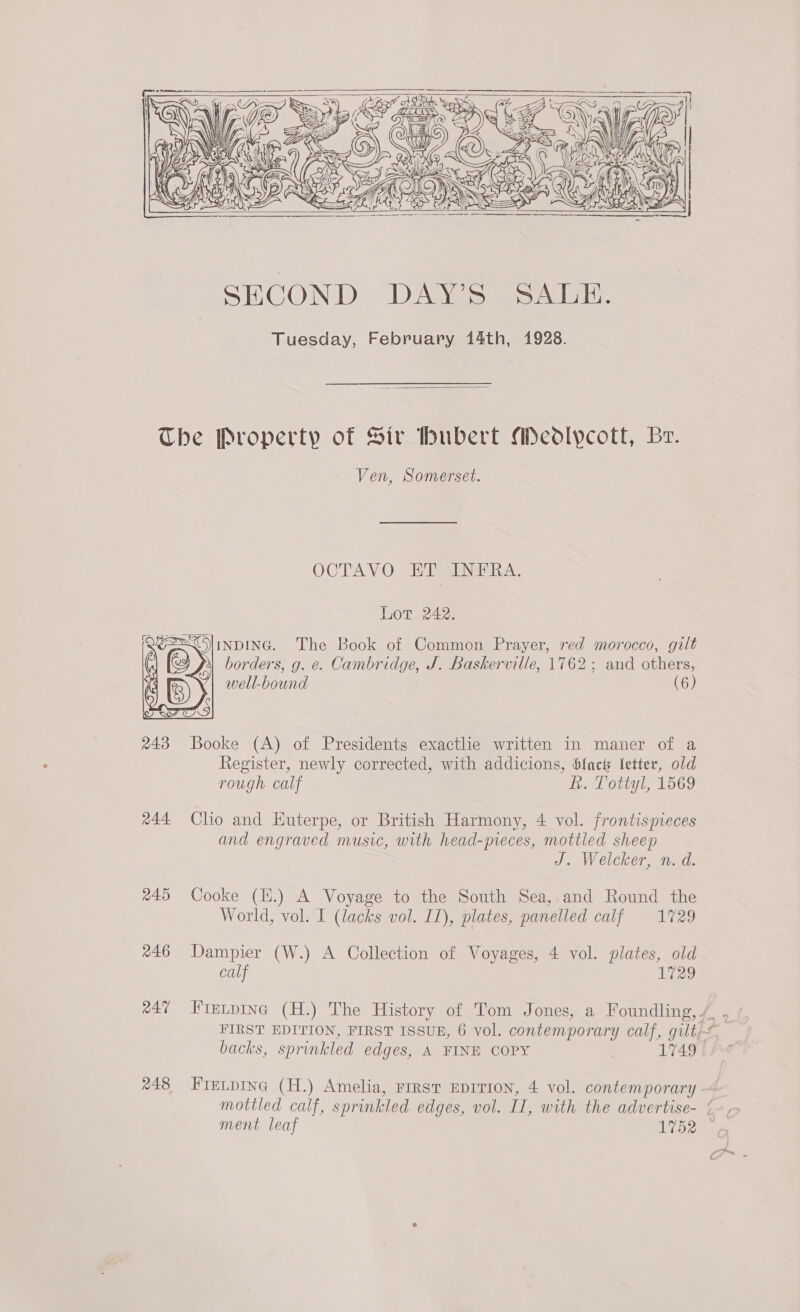      The Property of Sir Hubert Meodlycott, Br. Ven, Somerset. OCTAVO” ER SINERA. Lot 242. NDING. The Book of Common Prayer, red morocco, gilt borders, g. e. Cambridge, J. Baskerville, 1762; and others, well-bound (6)  243 Booke (A) of Presidents exactlie written in maner of a Register, newly corrected, with addicions, b{act letter, old rough calf L. Tottyl, 1569 244 Clio and Euterpe, or British Harmony, 4 vol. frontispieces and engraved music, with head-preces, mottled sheep J. Welcker, n. d. 245 Cooke (E.) A Voyage to the South Sea,.and Round the World, vol. I (lacks vol. I1), plates, panelled calf 1729 46 Dampier (W.) A Collection of Voyages, 4 vol. plates, old calf 1729 e47 Fintpinc (H.) The History of Tom Jones, a Foundling,. backs, sprinkled edges, A FINE COPY L749 248 Fretpina (H.) Amelia, rirst EDITION, 4 vol. contemporary mottled calf, sprinkled edges, vol. II, with the advertise- {