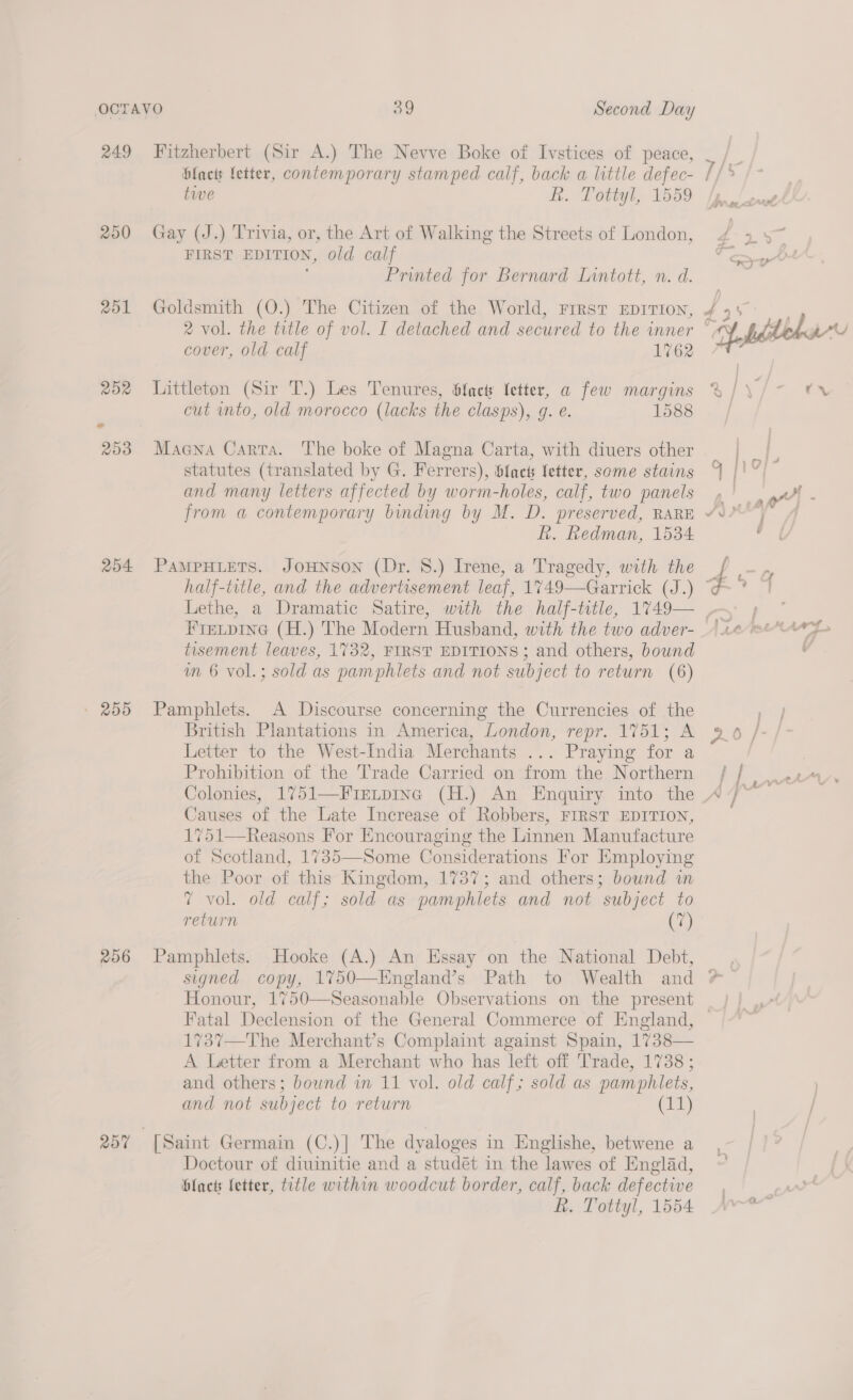 249 201 204 » 255 206 257 Fitzherbert (Sir A.) The Nevve Boke of Ivstices of peace, blacts fetter, contemporary stamped calf, back a little defec- tive R. Tottyl, 1559 Gay (J.) Trivia, or, the Art of Walking the Streets of London, FIRST EDITION, old calf Printed for Bernard Lintott, n. d. Goldsmith (O.) The Citizen of the World, Frrst EDITION, 2 vol. the title of vol. I detached and secured to the inner cover, old calf 1762 Littleton (Sir T.) Les Tenures, &amp;fact letter, a few margins cut into, old morocco (lacks the clasps), g. e. 1588 Maena Carta. The boke of Magna Carta, with diuers other statutes (translated by G. Ferrers), Slacts letter, some stains and many letters affected by worm-holes, calf, two panels kh. Redman, 1534 PAMPHLETS. JoHNSON (Dr. 8.) Irene, a Tragedy, with the FIELDING (H.) The Modern Husband, with the two adver- tisement leaves, 1732, FIRST EDITIONS ; and others, bound wm 6 vol.; sold as pamphlets and not subject to return (6) Pamphlets. A Discourse concerning the Currencies of the British Plantations in America, London, repr. 1751; A Letter to the West-India Merchants ... Praying for a Prohibition of the Trade Carried on from the Northern Causes of the Late Increase of Robbers, FIRST EDITION, 1751—Reasons For Encouraging the Linnen Manufacture of Scotland, 1735—Some Considerations For Employing the Poor of this Kingdom, 1737; and others; bound in 7 vol. old calf; sold as pamphlets and not subject to return (7) Pamphlets. Hooke (A.) An Essay on the National Debt, Fatal Declension of the General Commerce of England, 1737—The Merchant’s Complaint against Spain, 1738— A Letter from a Merchant who has left off Trade, 1738 ; and others; bound in 11 vol. old calf; sold as pamphlets, Doctour of diuinitie and a studét in the lawes of Englad, blacts fetter, title within woodcut border, calf, back defective R. Tottyl, 1554 tr
