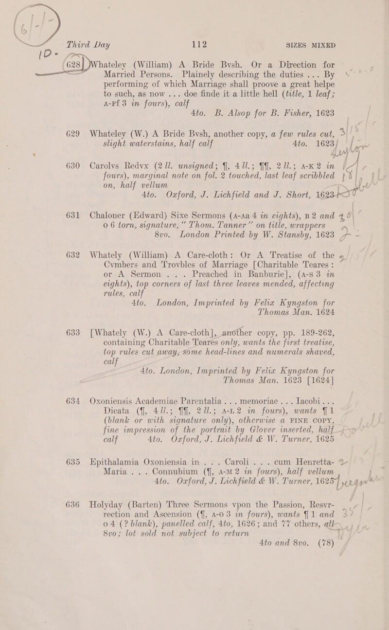  629 630 631 632 636 gl Py SIZES MIXED Married Persons. RE describing the hee oe) performing of which Marriage shall proove a great helpe to such, as now ... doe finde it a little hell (ttle, 1 leaf; A-Ff 3 in fours), calf | 4to. B. Alsop for B. Fisher, 1623 Whateley (W.) A Bride Bvsh, another copy, a few rules cut, &gt;| |,” LG QO7 oF a oat slight waterstains, half calf Ato. Carolvs Redvx (2 ll. unsigned; J, 411.5 Jf], 2u.; ak2 in Ty fours), marginal note on fol. 2 touched, last leaf scribbled ! BI, on, half vellum hy Ato. Ozford, J. Iichfield and J. Short, 1623+ PSO Chaloner (Edward) Sixe Sermons (A-Aa 4 in eights), B2 and 46 5 0 6 torn, signature,“ Thom. Tanner” on title, wrappers vn 8v0. London Printed by W. Stansby, 1623 7 - Whately (William) A Care-cloth: Or A Treatise of the Cymbers and Trovbles of Marriage [Charitable Teares: ~ or A Sermon ... Preached in Banburie], (4-s3 in eights), top corners of last three leaves mended, affecting rules, calf 4to. London, Imprinted by Felix Kyngston for Thomas Man. 1624 [Whately (W.) A Care-cloth], another copy, pp. 189-262, containing Charitable Teares only, wants the first treatise, top rules cut away, some head-lines and numerals shaved, calf 4to. London, Imprinted by Felix Kyngston for Thomas Man. 1623 [1624] Oxoniensis Academiae Parentalia...memoriae...lacobi... Dicata (7, 427.5; Jf], 201.5 a-L2 wm fours), wants J 1 (blank or with signature only), otherwise a FINE COPY, fine wmpression of the portrait by Glover inserted, half calf 4to. Ozford, J. Lichfield &amp; W. Turner, 1625 Epithalamia Oxoniensia in... Caroli... cum Henretta- % Maria .. . Connubium (f], 4-M 2 in fours), half vellum 4to. Oxford, J. Lichfield &amp; W. Turner, 16257 4 Holyday (Barten) Three Sermons vpon the Passion, Resvr- rection and Ascension (ff, 4-0 3 in fours), wants J 1 and 04 (? blank), panelled calf, 4to, 1626; and 77 others, all 8vo; lot sold not subject to return ss 4to and 8vo. (78)