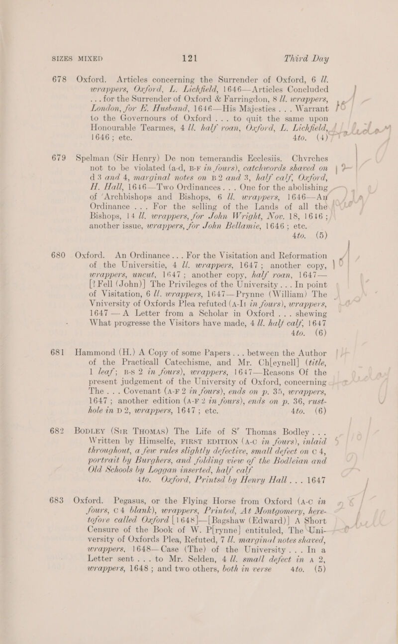 679 wrappers, Oxford, L. Lichfield, \646—Articles Concluded ... for the Surrender of Oxford &amp; Farringdon, 8 //. wrappers, London, for E. Husband, 1646—His Majesties ... Warrant to the Governours of Oxford... to quit the same upon Honourable Tearmes, 4 ll. half roan, Oxford, L. Lichfield, not to be violated (a-d, B-F in fours), catchwords shaved on d3 and 4, marginal notes on B2 and 3, half calf, Oxford, H. Hall, 1646—Two Ordinances... One for the abolishing Ordinance ... For the selling of the Lands of all the Bishops, 14 dl. wrappers, for John Wright, Nov. 18, 1616; another issue, wrappers, for John Bellamie, 1646 ; ete. 4to. (5) 681 682 683 of the Universitie, 4 dl. wrappers, 1647; another copy, wrappers, uncut, 1647; another copy, half roan, 1647— [? Fell (John)] The Privileges of the University... In point of Visitation, 6 ll. wrappers, 1647—Prynne (William) The Vniversity of Oxfords Plea refuted (A-I1 in fours), wrappers, 1647 — A Letter from a Scholar in Oxford ... shewing What progresse the Visitors have made, 4 Zl. hulf calf, A 4to. (6) of the Practicall Catechisme, and Mr. Chleynell] (¢céle, 1 leaf; B-S 2 in fours), wrappers, 1647—Reasons Of the present judgement of the University of Oxford, concerning The... Covenant (A-F 2 in fours), ends on p. 35, wrappers, 1647; another edition (A-F 2 7n fours), ends on p. 36, rust- hole in D2, wrappers, 1647 ; ete. 4to. (6) Written by Himselfe, FIRST EDITION (A-c in fours), inlaid throughout, a few rules slightly defective, small defect on © 4, portrait by Burghers, and folding view of the Bodleian and Old Schools by Loggan inserted, half calf 4to. Oxford, Printsd by Henry Hall... 1647 Jours, C4 blank), wrappers, Printed, At Montgomery, here- tofore called Oxford {1648|—[Bagshaw (Edward)] A Short Censure of the Book of W. Plrynne] entituled, The Uni- versity of Oxfords Plea, Refuted, 7 //. marginal notes shaved, wrappers, 1648—Case (The) of the University... In a Letter sent... to Mr. Selden, 4 U/. sma/l defect in a 2, fr