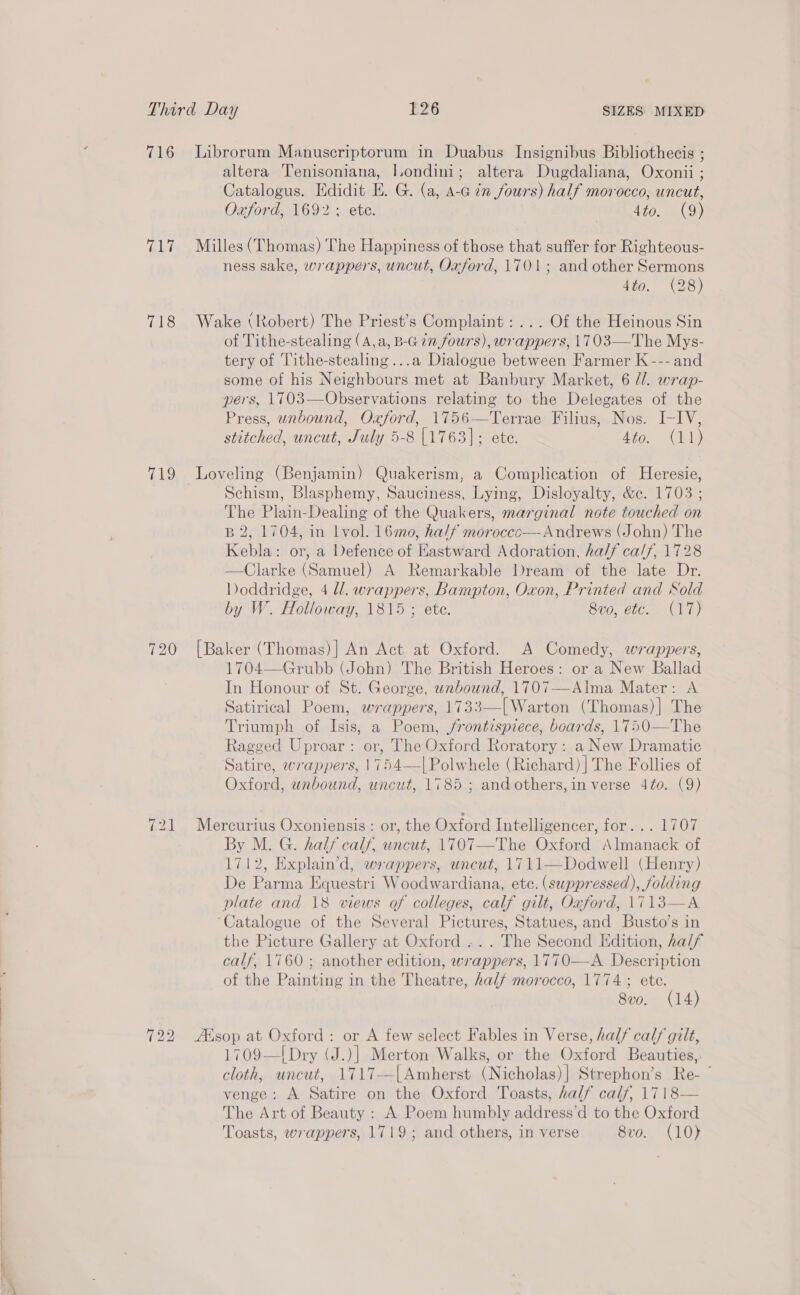 Ghé 718 «19 720 altera Tenisoniana, Iondini; altera Dugdaliana, Oxonii ; Catalogus. Edidit E. G. (a, A-c 7m fours) half morocco, uncut, Oxford, 1692: ete. | 4to. (9) Milles (Thomas) The Happiness of those that suffer for Righteous- ness sake, wrappers, uncut, Oxford, 1701; and other Sermons 4to. (28) Wake (Robert) The Priest’s Complaint: ... Of the Heinous Sin of Tithe-stealing (A,a, B-Gin fours), wrappers, 1703—The Mys- tery of Tithe-stealing...a Dialogue between Farmer K --- and some of his Neighbours met at Banbury Market, 6 //. wrap- pers, 1703—Observations relating to the Delegates of the Press, unbound, Oxford, 1756—Terrae Filius, Nos. I-IV, stitched, uncut, July 5-8 [1763]; ete. 4to. (11) Loveling (Benjamin) Quakerism, a Complication of Heresie, Schism, Blasphemy, Sauciness, Lying, Disloyalty, &amp;c. 1703 ; The Plain-Dealing of the Quakers, marginal note touched on B 2, 1704, in lvol. 16mo, half moroccc—- Andrews (John) The Kebla: or, a Defence of Eastward Adoration, half calf, 1728 —Clarke (Samuel) A Remarkable Dream of the late Dr. Doddridge, 4 ll. wrappers, Bampton, Oxon, Printed and Sold by W. Holloway, 1815 ; ete. 8vo, etc. (17) [Baker (Thomas)] An Act at Oxford. A Comedy, wrappers, 1704—Grubb (John) The British Heroes: or a New Ballad In Honour of St. George, unbound, 1707—Alma Mater: A Satirical Poem, wrappers, 1733—[ Warton (Thomas)]| The Triumph of Isis, a Poem, frontispiece, boards, 1750—The Ragged Uproar : or, The Oxford Roratory : a New Dramatic Satire, wrappers, 1754—|Polwhele (Richard) | The Follies of Oxford, unbound, uncut, 1785 ; and others, in verse 4to. (9) Mercurius Oxoniensis: or, the Oxford Intelligencer, for... 1707 By M. G. half calf, uncut, 1707—The Oxford Almanack of 1712, Explain’d, wrappers, uncut, 1711—Dodwell (Henry) De Parma Equestri Woodwardiana, etc. (suppressed), folding plate and 18 views af colleges, calf gilt, Oxford, \713—A ‘Catalogue of the Several Pictures, Statues, and Busto’s in the Picture Gallery at Oxford ... The Second Edition, half calf, 1760; another edition, wrappers, 1770—A Description of the Painting in the Theatre, half morocco, 1774 ; ete. 8v0. (14) ZKsop at Oxford: or A few select Fables in Verse, half calf gilt, 1709—I! Dry (J.)] Merton Walks, or the Oxford Beauties, cloth, uncut, 1717--[Amherst (Nicholas)] Strephon’s Re- ' venge: A Satire on the Oxford Toasts, half calf, 1718— The Art of Beauty : A Poem humbly address’d to the Oxford