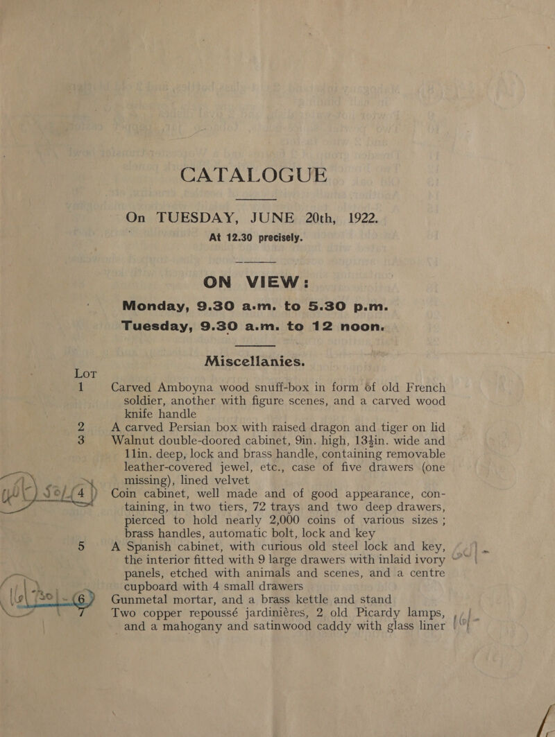 CATALOGUE On TUESDAY, JUNE 20th, 1922. . At 12.30 precisely. ON VIEW: Monday, 9.30 a.m. to 5.30 p.m. Tuesday, 9.30 a.m. to 12 noon.  Miscellanies. Lot 1 Carved Amboyna wood snuff-box in form of old French soldier, another with figure scenes, and a carved wood knife handle 2 A carved Persian box with raised dragon and tiger on lid 3 Walnut double-doored cabinet, 9in. high, 134in. wide and 1lin. deep, lock and brass handle, containing removable leather-covered jewel, etc., case of five drawers (one missing), lined velvet Coin cabinet, well made and of good appearance, con- taining, in two tiers, 72 trays and two deep drawers, pierced to hold nearly 2,000 coins of various sizes ; brass handles, automatic bolt, lock and key 5 A Spanish cabinet, with curious old steel lock and key,  panels, etched with animals and scenes, and a centre cupboard with 4 small drawers Gunmetal mortar, and a brass kettle and stand 
