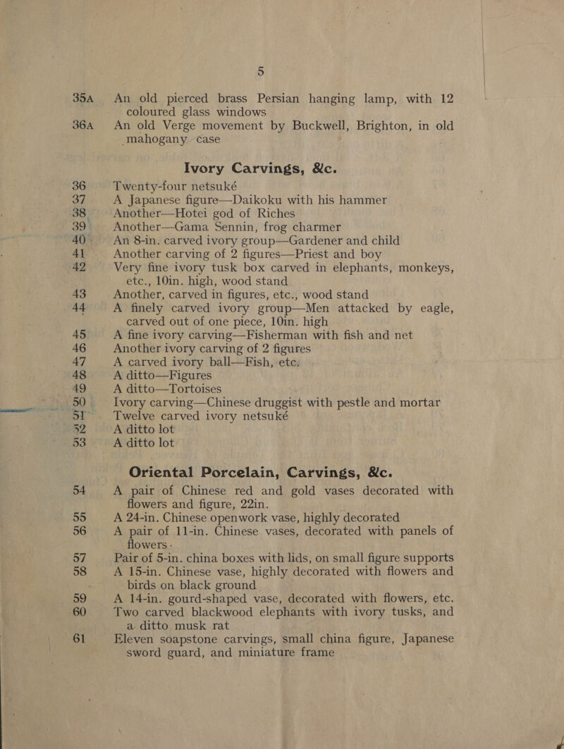35A 36A 36 37 38. 39° AQ). 4 42 43 44 45 46 47 48 AQ 50 | Ly 53 54 55 56 57 58 59 60 61 5 An old pierced brass Persian hanging lamp, with 12 coloured glass windows An old Verge movement by ee CRyes: Brighton, in old mahogany case Ivory Carvings, &amp;c. Twenty-four netsuké A Japanese figure—Daikoku with his hammer Another—Hotei god of Riches Another—Gama Sennin, frog charmer An 8-in. carved ivory group—Gardener and child Another carving of 2 figures—Priest and boy Very fine ivory tusk box carved in elephants, monkeys, etc., 10in. high, wood stand Another, carved in figures, etc., wood stand A finely carved ivory group—Men attacked by eagle, carved out of one piece, 10in. high A fine ivory carving—Fisherman with fish and net Another ivory carving of 2 figures A carved ivory ball—Fish, etc. A ditto—Figures A ditto—Tortoises Ivory carving—Chinese druggist with pestle and mortar Twelve carved ivory netsuké A ditto lot Oriental Porcelain, Carvings, Nc. flowers and figure, 22in. A 24-in. Chinese openwork vase, highly decorated A pair of 11-in. Chinese vases, decorated with panels of flowers - Pair of 5-in. china boxes with lids, on small figure supports A 15-in. Chinese vase, highly decorated with flowers and birds on black ground A 14-in. gourd-shaped vase, decorated with flowers, etc. Two carved blackwood elephants with ivory tusks, and a- ditto musk rat Eleven soapstone carvings, small china figure, Japanese sword guard, and miniature frame