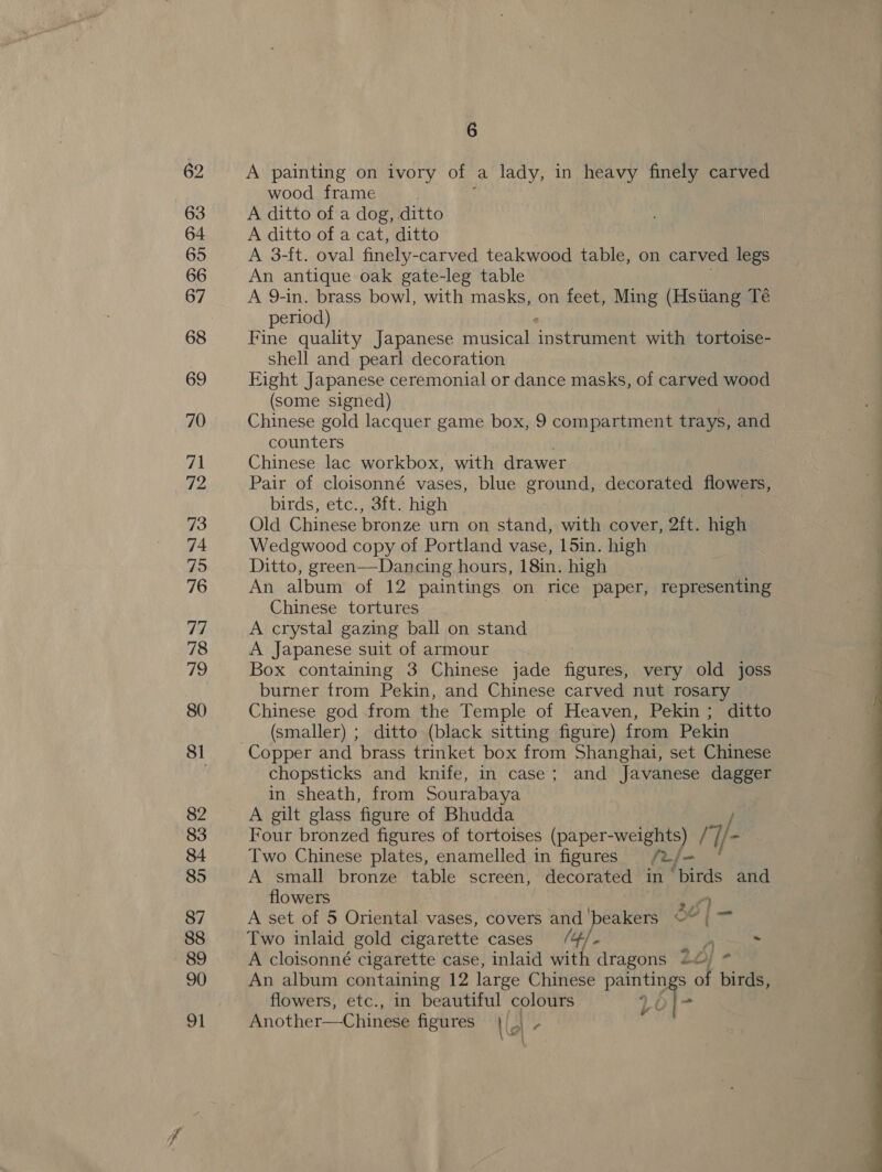 62 63 64 65 66 67 68 69 70 71 72 73 74 75 76 77 78 WD 80 81 82 83 84 85 88 89 90 apt 6 A painting on ivory of a lady, in heavy finely carved wood frame A ditto of a dog, ditto A ditto of a cat, ditto A 3-ft. oval finely- -carved teakwood table, on carved legs An antique oak gate-leg table A 9-in. brass bowl, with masks, on feet, Ming (Hstiang Té period) Fine quality Japanese musical &lt;neiaiinee with tortoise- shell and pearl decoration Eight Japanese ceremonial or dance masks, of carved wood (some signed) Chinese gold lacquer game box, 9 compartment trays, and counters Chinese lac workbox, with drawer Pair of cloisonné vases, blue ground, decorated flowers, birds, etc., 3ft. high Old Chinese bronze urn on stand, with cover, 2ft. high Wedgwood copy of Portland vase, 15in. high Ditto, green—Dancing hours, 18in. high An album of 12 paintings on rice paper, representing Chinese tortures A crystal gazing ball on stand A Japanese suit of armour Box containing 3 Chinese jade pte very old joss burner from Pekin, and Chinese carved nut rosary Chinese god from the Temple of Heaven, Pekin ; ditto (smaller) ; ditto (black sitting figure) from Pekin Copper and brass trinket box from Shanghai, set Chinese chopsticks and knife, in case; and Javanese dagger in sheath, from Sourabaya A gilt glass figure of Bhudda Four bronzed figures of tortoises (paper-weights) / 1- Two Chinese plates, enamelled in figures &gt; hes A small bronze table screen, decorated in ‘birds and flowers Way Two inlaid gold cigarette cases (4/ - A cloisonné cigarette case, inlaid ith dragons 20) - An album containing 12 large Chinese rg of birds, road at flowers, etc., in beautiful colours Another—Chinese figures 1é ; 