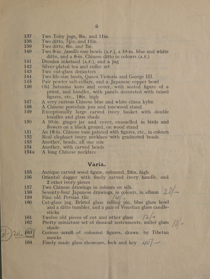  Two Toby jugs, 9in. and 11in. Two ditto, Gin. and 7in. Two 9-in. famille rosé bowls (A.F.), a 10-in. blue and white ditto, and a 6-in. Chinese ditto in colours (A.F.) Dresden inkstand (A.F.), and a jug Silver-plated tea and coffee set Two cut-glass decanters Two life-size busts, Queen Victoria and George III. Pair pewter salt-cellars, and a Japanese copper bowl Old Satsuma koro and cover, with seated figure of a priest, and handles, with panels decorated with raised figures, etc., 18in. high A very curious Chinese blue and white china kylin A Chinese porcelain joss and rosewood stand Exceptionally large carved ivory basket with double handles and glass shade A 10-in. ginger jar and cover, enamelled in birds and flowers on a black ground, on wood stand An 18-in. Chinese vase painted with figures, etc., in colours Real elephant ivory necklace with graduated beads Another, beads, all one size Another, with carved beads A long Chinese necklace Varia. Antique carved wood figure, coloured, 24in. high Oriental dagger with finely carved ivory handle, and 2 other ivory pieces | Two Chinese drawings in colours on silk Seventy-four Japanese drawings, in colours, in album Fine old Persian tile [off Cut-glass jug, Bristol glass rolling pin, blue glass bowl and a ditto tumbler, and a pair of Venetian glass candle- sticks aay Twelve old pieces of cut and other glass fej~ Pretty miniature set of rhusical instruments, under glass shade Curious scroll of coloured figures, drawn by Tibetan monks 2 Finely made glass showcase, lock and key ¢f / er