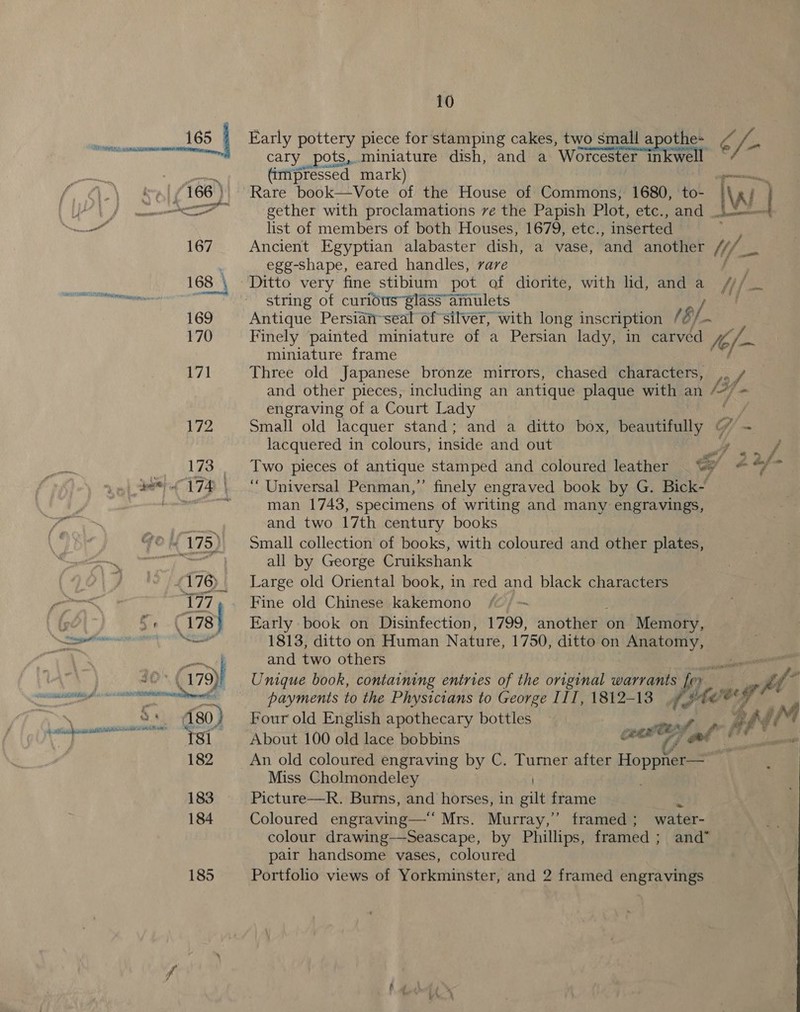 “é ad § G nated scmnannnc pena = SJ 176) eee 180) ‘Tsi 182 183 184 185 10 Early pottery piece for stamping cakes, two small apothe- ise cary pots, miniature dish, and a Worcester ESL e (impressed mark) Rare book—vVote of the House of Commons; 1680, to- gether with proclamations ve the Papish Plot, etc., and _ list of members of both Houses, 1679, etc., inserted Ancient Egyptian alabaster dish, a vase, and another egg-shape, eared handles, rare Ditto very fine stibium pot of diorite, with lid, and a H/ string of curidus61ass amulets / j Antique Persian~seal of silver, with long inscription (8, Finely painted miniature of a Persian lady, in carvéd fe, ia miniature frame Three old Japanese bronze mirrors, chased characters, ,. / and other pieces, including an antique plaque with an /”7- engraving of a Court Lady Small old lacquer stand; and a ditto box, beautifully G/. - lacquered in colours, inside and out ‘Universal Penman,”’ finely engraved book by G. Bick- man 1743, specimens of writing and many engravings, and two 17th century books Small collection of books, with coloured and other plates, all by George Cruikshank Large old Oriental book, in red and black characters Fine old Chinese kakemono - Early book on Disinfection, 1799, another on Memory, 1813, ditto on Human Nature, 1750, ditto on Anatomy, and two others Unique book, containing entries of the original warrants fer 3%. Py, fi ‘ payments to the Physicians to George III, 1812-13 rf ecwrg Four old English apothecary bottles R f ff About 100 old lace bobbins cee Fatt il aes An old coloured engraving by C. Turner after Hoppner— : Miss Cholmondeley Picture—R. Burns, and horses, in gilt frame 2 Coloured engraving—‘ Mrs. Murray,” framed; water- colour drawing—-Seascape, by Phillips, framed ; and” pair handsome vases, coloured Portfolio views of Yorkminster, and 2 framed engravings “3 ee i eel a