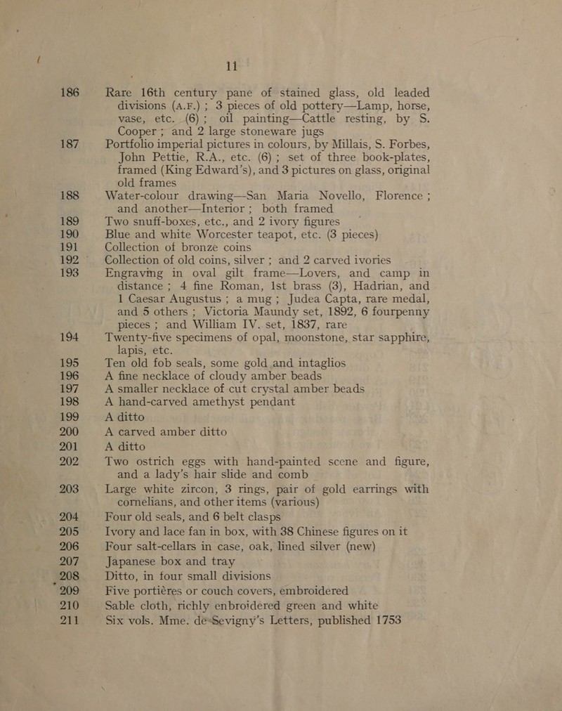 186 187 188 189 190 191 193 194 195 196 197 198 199 200 201 202 203 204 205 206 207 _ 208 209 210 211 11 Rare 16th century pane of stained glass, old leaded divisions (A.F.) ; 3 pieces of old pottery—Lamp, horse, vase, etc. (6); oil painting—Cattle resting, by S. Cooper; and 2 large stoneware jugs Portfolio imperial pictures in colours, by Millais, S. Forbes, John Pettie, R.A., etc. (6); set of three book-plates, framed (King Edward ’s), and 3 pictures on glass, original old frames Water-colour drawing—San Maria Novello, Florence ; and another—lInterior ; both framed Two snuff-boxes, etc., and 2 ivory figures Blue and white Worcester teapot, etc. (3 pieces) Collection of bronze coins Collection of old coins, silver ; and 2 carved ivories Engravmg in oval gilt frame—Lovers, and camp in distance ; 4 fine Roman, Ist brass (3), Hadrian, and 1 Caesar Augustus ; a mug; Judea Capta, rare medal, and 5 others ; Victoria Maundy set, 1892, 6 fourpenny pieces ; and William IV. set, 1837, rare Twenty-five specimens of opal, moonstone, star sapphire, lapis, etc. Ten old fob seals, some gold and intaglios A fine necklace of cloudy amber beads A smaller necklace of cut crystal amber beads A hand-carved amethyst pendant A ditto A carved amber ditto A ditto Two ostrich eggs with hand-painted scene and figure, and a lady’s hair slide and comb Large white zircon, 3 rings, pair of gold earrings with cornelians, and other items (various) Four old seals, and 6 belt clasps Ivory and lace fan in box, with 38 Chinese figures on it Four salt-cellars in case, oak, lined silver (new) Japanese box and tray Ditto, in tour small divisions Five porti€res or couch covers, embroidered Sable cloth, richly enbroidered green and white