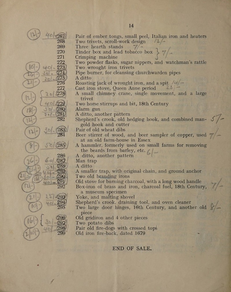 ~ Pair of ember tongs, small peel, Italian iron and heaters Two trivets, scroll-work design bj Three hearth stands V/+ Tinder box and lead tobacco box iy Ff sn Crimping machine | Two powder flasks, sugar nippers, and watchman’s rattle Two wrought iron trivets Pipe burner, for cleansing churchwarden pipes A ditto Roasting jack of wrought iron, and a spit Cast iron stove, Queen Anne period 23) - A small chimney crane, single movement, and a large trivet Two horse stirrups and bit, 18th Century Alarm gun A ditto, another pattern Shepherd’s crook, old hedging hook, and combined man- gold hook and cutter Pair of old wheat dibs Beer stirrer of wood, and beer sampler of copper, eed at an old farm-house in Essex A hammler, formerly used on small farms for removing the beards from barley, etc. 6, hes A ditto, another pattern ft Man trap A ditto A smaller trap, with original chain, and ereued anchor Two old branding irons Old stove for burning charcoal, with a long wood handle Box-iron of brass and iron, charcoal fuel, 18th Century, a museum specimen Yoke, and malting shovel Shepherd’s crook, draining tool, and oven cleaner Two large door hinges, 16th Century, and another old 1ece ol gridiron and 4 other pieces Two potato dibs Pair old fire-dogs with crossed tops Old iron fire-back, dated 1679 ~ END OF SALE, / Q-/ 