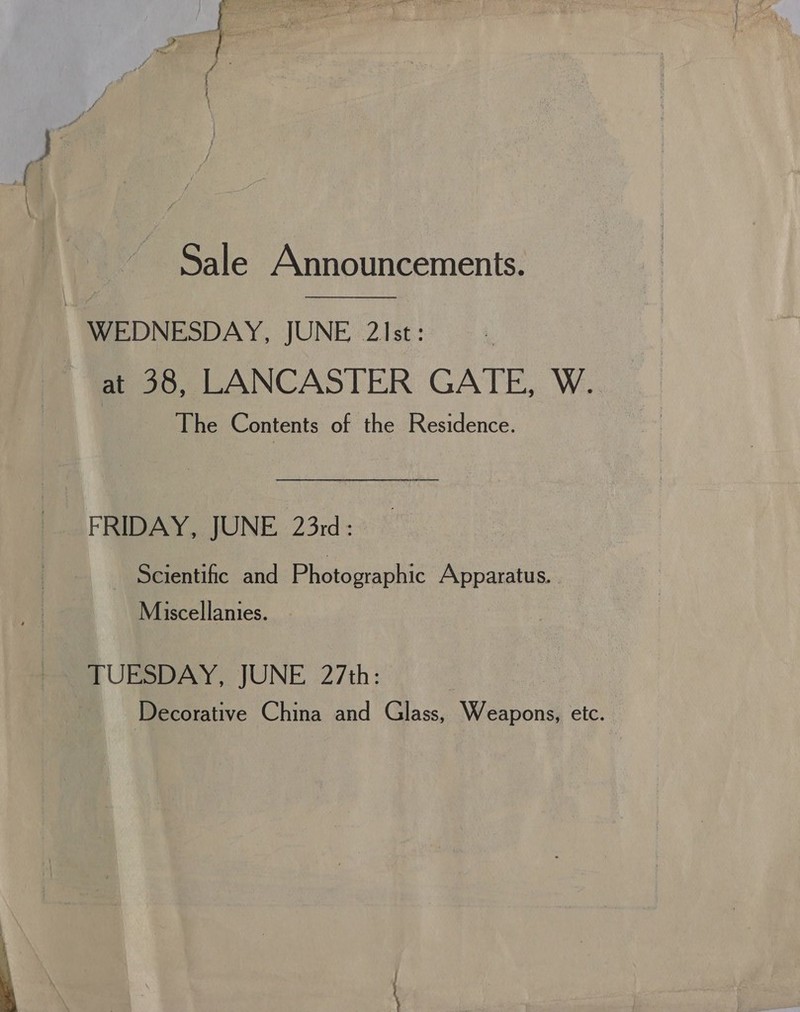 Sale Announcements.  WEDNESDAY, JUNE 2\st: at 38, LANCASTER GATE, W. The Contents of the Residence. FRIDAY, JUNE 23rd: Scientific and Photographic Apparatus Miscellanies. TUESDAY, JUNE 27th: Decorative China and Glass, Weapons, etc. 