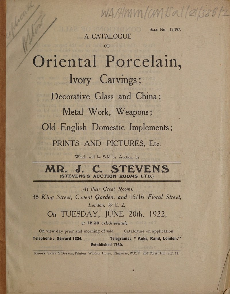   Sate No. 13,397. AK! A CATALOGUE Y Ont ‘ Oriental Porcelain, —lvory Carvings; Lied : Fal ke: j i ie rd eg ¥] Decorative Glass and China; Metal Work, Weapons; Old: English Domestic Implements ; PRINTS AND PICTURES, Etc. Which will be Sold by Auction, by MR. J. C. STEVENS (STEVENS’S AUCTION ROOMS LTD.) At their Great ‘Rooms, 38 King Street, Covent Garden, and 15/16 Floral Street, London, W.C. 2, On TUESDAY, JUNE 20th, 1922, at 12.30 o'clock precisely. On view day prior and morning of sale. Catalogues on application. Telephone: Gerrard 1824. Telegrams: ‘‘ Auks, Rand, London.”’ Established 1760. ! Rimpp_eE, SmitH &amp; DurrFus, Printers, Windsor House, Kingsway, W.C. 2; and Forest Hill, S.E. 23. 