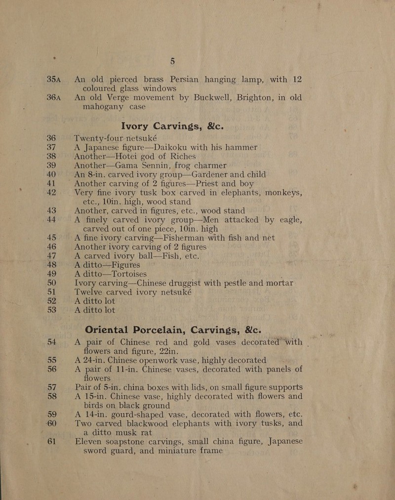 An old pierced brass Persian hanging lamp, with 12 coloured, glass windows An old Verge movement by Buckwell, Brighton, in old mahogany case Ivory Carvings, &amp;c. Twenty-four netsuké A Japanese figure—Daikoku with his hammer Another—Hotei god of Riches Another—Gama Sennin, frog charmer An 8-in. carved ivory group—Gardener and child Another carving of 2 figures—Priest and boy Very fine ivory tusk box carved in elephants, monkeys, etc., 10in. high, wood stand Another, carved in figures, etc., wood stand A finely carved ivory group—Men attacked by eagle, carved out of one piece, 10in. high A fine ivory carving—Fisherman with fish and net Another ivory carving of 2 figures A carved ivory ball—Fish, etc. A ditto—Figures A ditto—Tortoises Ivory carving—Chinese druggist with pestle and mortar Twelve carved ivory netsuké A ditto lot A ditto lot Oriental Porcelain, Carvings, &amp;c. flowers and figure, 22in. A 24-in. Chinese openwork vase, highly decorated A pair of 11-in. Chinese vases, decorated with panels of flowers Pair of 5-in. china boxes with lids, on small figure supports A 15-in. Chinese vase, highly decorated with flowers and birds on black ground A 14-in. gourd-shaped vase, decorated with flowers, etc. a ditto musk rat Eleven soapstone carvings, small china figure, Japanese sword guard, and miniature frame