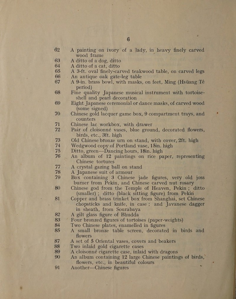 6 A painting on ivory of a lady, in heavy finely carved wood frame A ditto of a dog, ditto A ditto of a cat, ditto A 3-ft. oval finely- carved teakwood table, on carved legs A 9-in. brass bowl, with masks, on feet, Ming (Hstiang Té period) Fine quality Japanese musical instrument with tortoise- shell and pearl decoration Eight Japanese ceremonial or dance masks, of carved wood (some signed) Chinese gold lacquer game box, 9 compartment trays, and counters Chinese lac workbox, with drawer Pair of cloisonné vases, blue ground, decorated flowers, birds, etc., 3ft. high Old Chinese btorize urn on stand, with cover, 2ft. high Wedgwood copy of Portland vase, 15in. high Ditto, green—Dancing hours, 18in. high An album of 12 paintings on rice paper, representing Chinese tortures A crystal gazing ball on stand A Japanese suit of armour Box containing 3 Chinese jade figures, very old joss burner from Pekin, and Chinese carved nut rosary Chinese god from the Temple of Heaven, Pekin; ditto (smaller) ; ditto (black sitting figure) from Pekin Copper and brass trinket box from Shanghai, set Chinese chopsticks and knife, in case; and Javanese dagger in sheath, from Sourabaya ; A gilt glass figure of Bhudda Two Chinese plates, enamelled in figures A small bronze table screen, decorated in birds and flowers Two inlaid gold cigarette cases A cloisonné cigarette case, inlaid with dragons An album containing 12 large Chinese paintings of birds, flowers, etc., in beautiful colours Another—Chinese figures ~ 