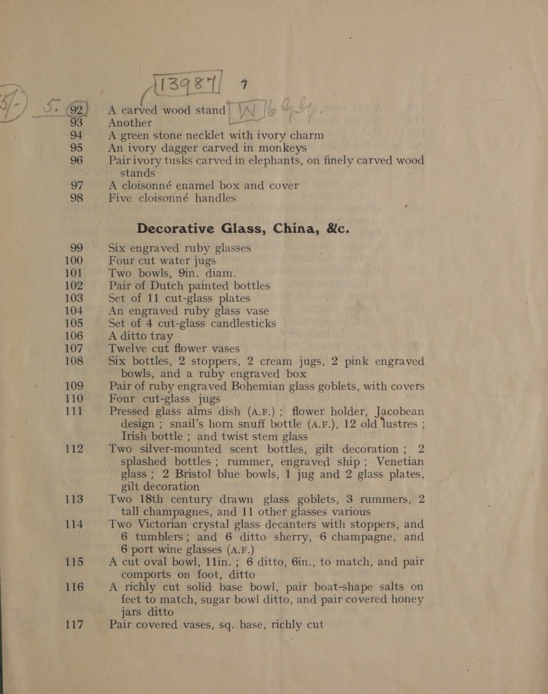 100 101 102 103 104 105 106 107 108 109 110. 111 112 113 114 115 116 117 ye iI L134 “al  [| 5 A carved wood stand VA N Another Ltr A green stone necklet it ivory charm An ivory dagger carved in monkeys Pair ivory tusks carved in elephants, on finely carved wood Starasi,) A cloisonné enamel box and cover Five cloisonné handles Decorative Glass, China, 8c. Six engraved ruby glasses Four cut water jugs Two bowls, Qin. diam. Pair of Dutch painted bottles Set of 11 cut-glass plates An engraved ruby glass vase Set of 4 cut-glass candlesticks A ditto tray Twelve cut flower vases Six bottles, 2 stoppers, 2 cream jugs, 2 pink engraved bowls, and a ruby engraved box Pair of ruby engraved Bohemian glass goblets, with covers Four cut-glass jugs Pressed glass alms dish (A.F.) ; flower holder, Jacobean design ; snail’s horn snuff bottle (a.F.), 12 old lustres ; Irish bottle ; and twist stem glass Two silver-mounted scent bottles, gilt decoration ; 2 splashed bottles ; rummer, engraved ship; Venetian glass ; 2 Bristol blue bowls, 1 jug and 2 glass plates, gilt decoration Two 18th century drawn glass goblets, 3 rummers, 2 tall champagnes, and 11 other glasses various Two Victorian crystal glass decanters with stoppers, and 6 tumblers; and 6 ditto sherry, 6 champagne, and 6 port wine glasses (A.F.) A cut oval bowl, 1lin. ; 6 ditto, 6in., to match, and aes comports on foot, ditto A richly cut solid base bowl, pair boat-shape salts on feet to match, sugar bowl ditto, and pair covered honey jars ditto Pair covered vases, sq. base, richly cut
