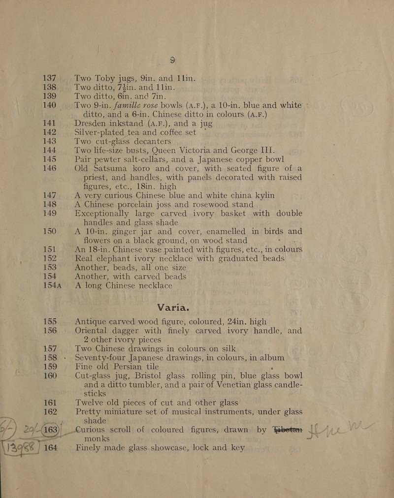   k Age aa: “a, v Two Toby Jugs, 9in. and 11in. Two ditto, 7$in. and 1lin. Two ditto, Gin, and 7in. Two 9-in. famille vose bowls (A.F.), a 10-in. blue and white ditto, and a 6-in. Chinese ditto in colours (A.F.) Dresden inkstand (A.F.), and a jug Silver-plated tea and coffee set ° Two cut-glass decanters Two life-size busts, Queen Victoria and George IIT. Pair pewter salt- cellars, and a Japanese copper bowl — Old Satsuma koro and cover, with seated figure of a priest, and handles, with panels decorated with raised figures, etc., 18in. high A very curious Chinese blue and white china kylin A Chinese porcelain joss and rosewood stand Exceptionally large carved ivory basket with double handles and glass shade A 10-in. ginger jar and cover, enamelled in birds and An 18-in. Chinese vase painted with figures, etc., in colours Real elephant ivory necklace with graduated ‘beads Another, beads, all one size Another, with carved beads A long Chinese necklace Varia. Antique carved wood figure, coloured, 24in, high Oriental dagger with finely carved ivory handle, and 2 other ivory pieces Two Chinese drawings in colours on silk Seventy-four Japanese drawings, in colours, in album Fine old Persian tile Cut-glass jug, Bristol glass rolling pin, blue Bihss bowl and a ditto tumbler, and a pair of Venetian glass candle- sticks Twelve old pieces of cut and other glass Pretty miniature set of musical instruments, under glass shade monks | Finely made glass. showcase, lock and key