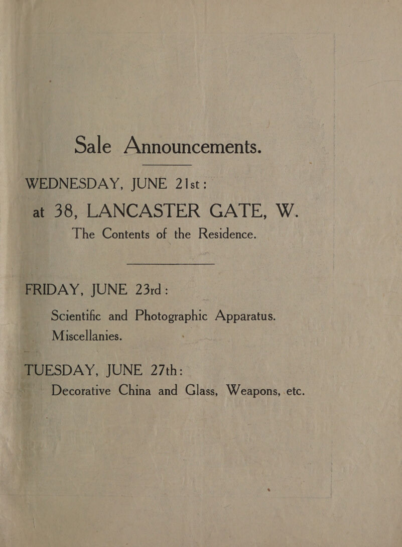 Sale Announcements.  WEDNESDAY, JUNE 21st: at 38, LANCASTER GATE, W. The Contents of the Residence. FRIDAY, JUNE 23rd: Scientific and Photographic Apparatus. Miscellanies. cq TUESDAY, JUNE 27th: Decorative China and Glass, Weapons, -etc.