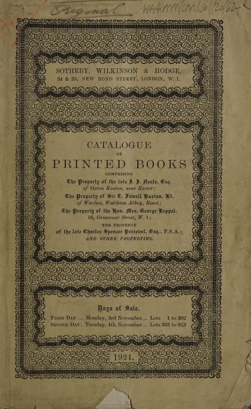   eee Ss ‘ SP cine RR hin ae ee ) A jj ) AA JA FA Lian A i, = . “th # GSA TTAAIUETE, Sat 4 SF ‘ P: | QA EP, 3 OGO 6 6 | iN 3 OO a SOTHEBY, WILKINSON &amp; HODGE, | ‘| 34 &amp; 35, NEW BOND STREET, LONDON, W. 1. ve { Ni \ 7 X 7 \ | CAS ee , its Ge I) a | (san i Ie CATALOGUE Sie OF Dts Y j~gyses PRINTEHD BOOKS le COMPRISING Se Ghe Property of the late I. J. Neale, Esq. ( ese of Oxton Kenton, near Hxeter ; y; AG ow The Property of Sir T. Fowell Buxton, Bt. de Oey of Warlies, Waltham Abbey, Hssex ; = as zy The Property of the Bon. Mrs. George Keppel, 4 (EN SA oY 16, Grosvenor Street, W.1; ei si | (2 THE PROPERTY = a | % ‘ +) of the late Oharles Spencer Perceval, Gsq., F.S.A. ; Be i [= C2) . AND OTHER PROPERTIES. s da OS : | . t= ’ &gt;). (tr is ) a =x Cx eel lslatet ral ’ se eae ~ LAE | fe | rT oy cura Bans of Sale. rat First Day ... Monday, 3rd November... Lots 1 to 302 sei, Seconp Day. Tuesday, 4th November... Lots 303 to 613 1] f\ 5 far ~ Fe Th { far O L = eee yZI= © Baby} PARA URNON ARS SHGNSONERAES TRH Cs en GNRERED gCADAEAORARRESERULB, O) SU aT eS pad Keg yg