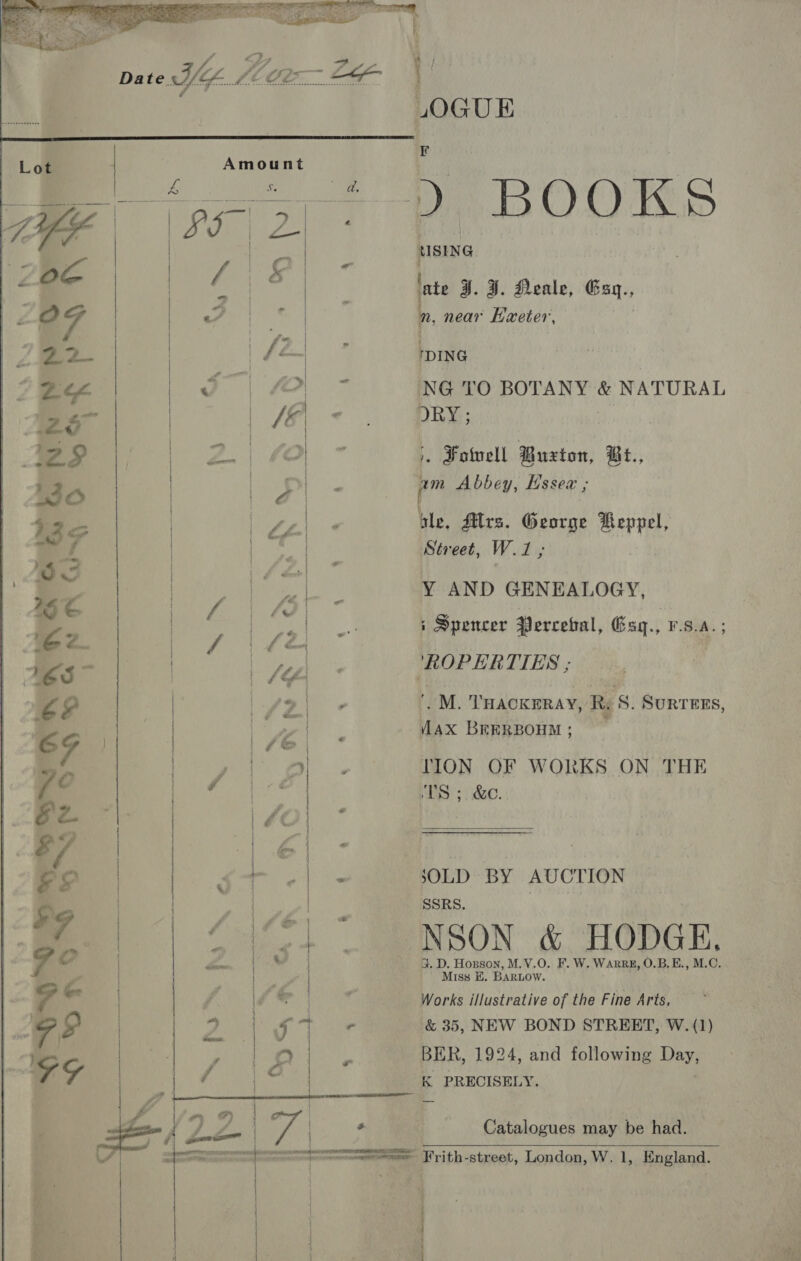        LOGUE De DOO KS USING n near Haeter, DING NG TO BOTANY &amp; NATURAL ORY ; &gt;, Foivell Buxton, Bt., am Abbey, Essez ; ale, Mrs. George Weppel, Street, W.1 ; Y AND GENEALOGY, ; Spencer Percetal, Gsq., V.S.A.; ‘ROPERTIES ; | M. THACKERAY, Res. SURTEES, ax BEERBOHM ; TION OF WORKS ON THE TS ;. &amp;.  JSOLD BY AUCTION SSRS. . NSON &amp; HODGE, G. D. Honson, M.V.O. F. W. WARRE, O.B.E., M.C. ' Miss HE. BARLOW. Works illustrative of the Fine Arts. &amp; 35, NEW BOND STREET, W.(1) BER, 1924, and following Day, K PRECISELY. Catalogues may be had. ———== Frith-street, London, W. 1, England.