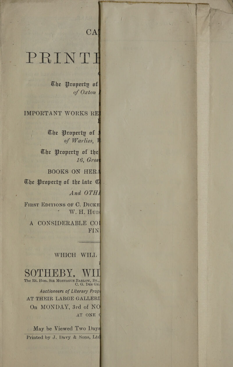  IMPORTANT WORKS REI Ghe Property of | of Warlies, Ghe Property of the 16, Gros BOOKS ON HER Gbe Property of the late GQ. And OTH] First Eprrions oF C. Dick} W.H. Hup} A CONSIDERABLE CO} FIN} WHICH WILL | SOTHEBY, WII The Rt. Hon. Sir MONTAGUE BARLOW, Br., i C. G. Dis GR4 Auctioneers of Literary Prop AT THEIR LARGE GALLERY On MONDAY, 3rd of NO AT ONE May be Viewed Two Days Printed by J. Davy &amp; Sons, Ltd 