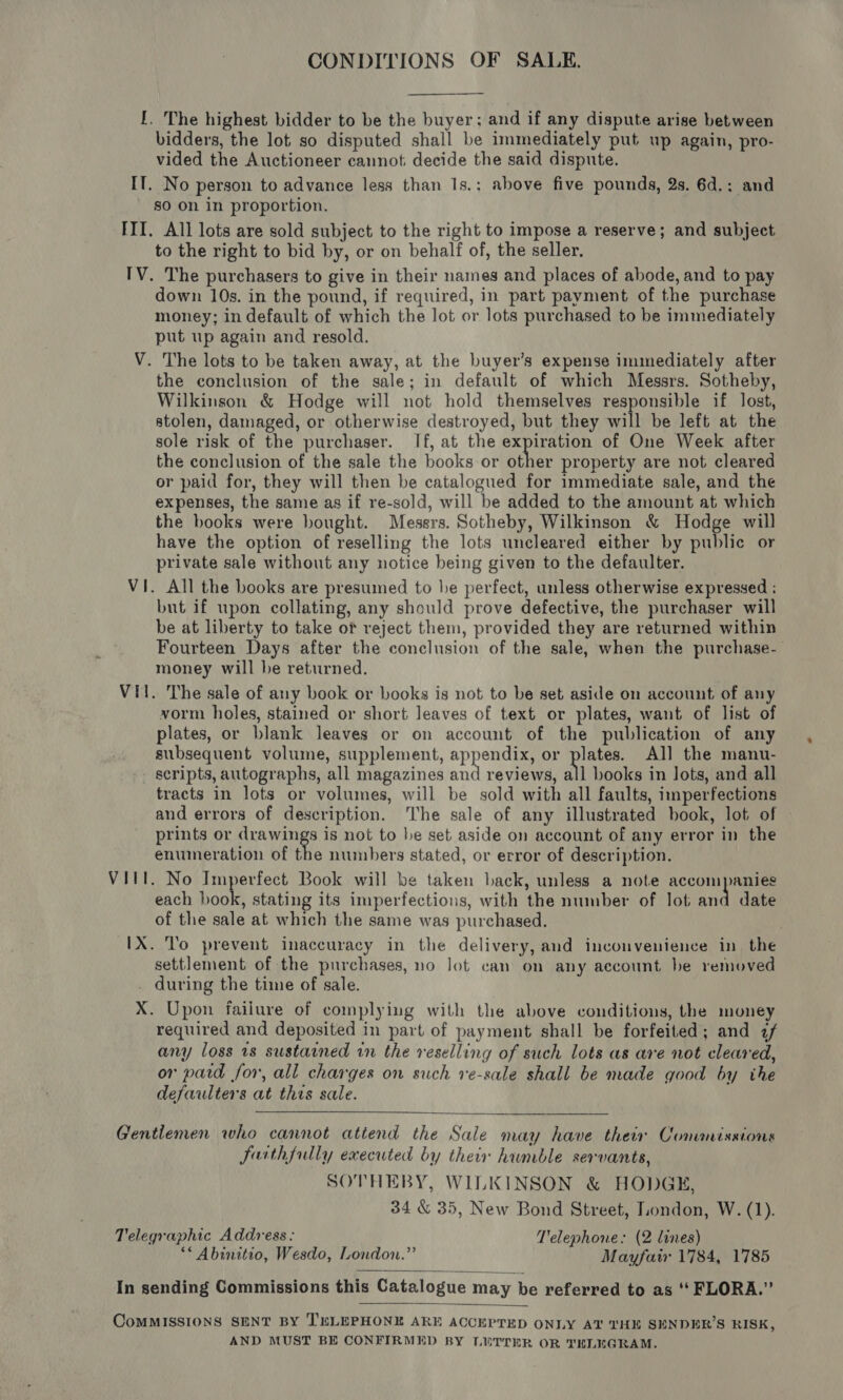 CONDITIONS OF SALE. I. The highest bidder to be the buyer; and if any dispute arise between bidders, the lot so disputed shall be immediately put up again, pro- vided the Auctioneer cannot decide the said dispute. IT. No person to advance less than 1s.; above five pounds, 2s. 6d.: and ' s0 on in proportion. IIT. All lots are sold subject to the right to impose a reserve; and subject to the right to bid by, or on behalf of, the seller. IV. The purchasers to give in their names and places of abode, and to pay down 10s. in the pound, if required, in part payment of the purchase money; in default of which the lot or lots purchased to be immediately put up again and resold. V. The lots to be taken away, at the buyer’s expense immediately after the conclusion of the sale; in default of which Messrs. Sotheby, Wilkinson &amp; Hodge will not hold themselves responsible if lost, stolen, damaged, or otherwise destroyed, but they will be left at the sole risk of the purchaser. If, at the expiration of One Week after the conclusion of the sale the books or other property are not cleared or paid for, they will then be catalogued for immediate sale, and the expenses, the same as if re-sold, will be added to the amount at which the books were bought. Messrs. Sotheby, Wilkinson &amp; Hodge will have the option of reselling the lots uncleared either by public or private sale without any notice being given to the defaulter. . All the books are presumed to he perfect, unless otherwise expressed : but if upon collating, any should prove defective, the purchaser will be at liberty to take of reject them, provided they are returned within Fourteen Days after the conclusion of the sale, when the purchase- money will be returned. V Vil. The sale of any book or books is not to be set aside on account of any vorm holes, stained or short leaves of text or plates, want of list of plates, or blank leaves or on account of the publication of any subsequent volume, supplement, appendix, or plates. AJ] the manu- scripts, autographs, all magazines and reviews, all books in lots, and all tracts in lots or volumes, will be sold with all faults, imperfections and errors of description. ‘he sale of any illustrated book, lot of prints or drawings is not to he set aside on account of any error in the enumeration of the numbers stated, or error of description. VIII. No Imperfect Book will be taken back, unless a note accompanies each hook, stating its imperfections, with the number of lot and date of the sale at which the same was purchased. IX. To prevent inaccuracy in the delivery, and inconvenience in the settlement of the purchases, no lot can on any account be removed . during the time of sale. X. Upon faiiure of complying with the above conditions, the money required and deposited in part of payment shall be forfeited; and 7 any loss 18 sustained in the reselling of such lots as are not cleared, or pard for, all charges on such ve-sale shall be made good by the defaulters at this sale.  Gentiemen who cannot attend the Sale may have their Conunissions Jurthfully executed by their humble servants, SOTHEBY, WILKINSON &amp; HODGE, 34 &amp; 35, New Bond Street, London, W. (1). Telegraphic Address: Telephone: (2 lines) ** Abinitio, Wesdo, London.” Mayfair 1784, 1785  In sending Commissions this Catalogue may be referred to as ‘‘ FLORA.”  ComMISSIONS SENT BY TELEPHONE ARE ACCEPTED ONLY AT THE SENDER’S RISK, AND MUST BE CONFIRMED BY LUTTER OR THLMGRAM.