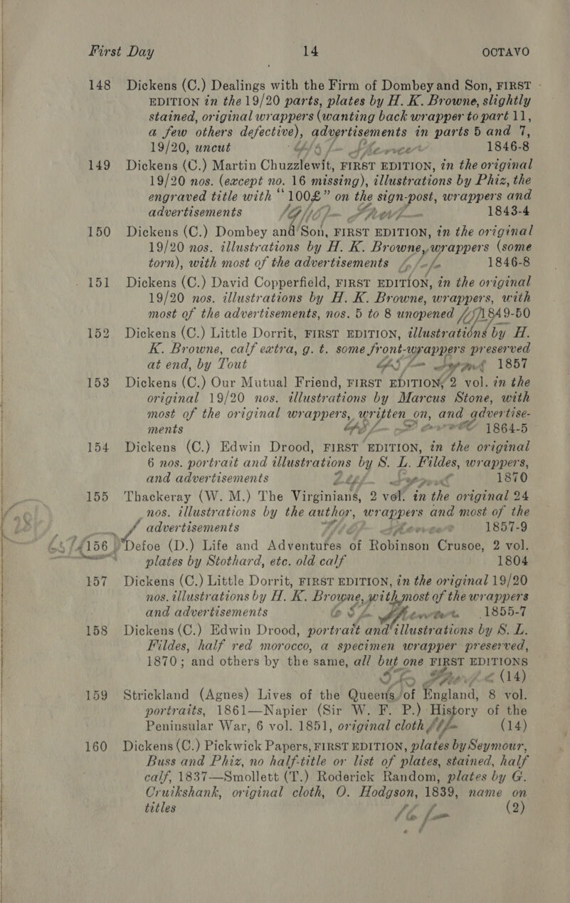     148 149 150 154 155 159 160 Dickens (C.) Dealings with the Firm of Dombey and Son, FIRST - EDITION in the 19/20 parts, plates by H. K. Browne, slightly stained, original wrappers (wanting back wrapper to paré 11, a few others defective), py tisements in parts 5 and 7, 19/20, uncut O/4 L~ She wre 1846-8 Dickens (C.) Martin Chuzstewte FIRST EDITION, in the original 19/20 nos. (except no. 16 mining), illustrations by Phiz, the engraved title with © gsi _ on the sign ‘post, wrappers and advertisements ‘Gp /}. Ll a 7 a 1843-4 Dickens (C.) Dombey and el ¢ FIRST EDITION, tn the original 19/20 nos. illustrations by H. K. Br owne, wrappers (some torn), with most of the advertisements /. /-/- 1846-8 Dickens (C.) David Copperfield, FIRST EDITION, in the original 19/20 nos. illustrations by H. K. Browne, wrappers, with most of the advertisements, nos. 5 to 8 unopened ///) 84 9- 50 Dickens (C.) Little Dorrit, FIRST EDITION, ¢Jlustrati AS by H. K. Browne, calf extra, g. t. some front- wrappers preserved at end, by Tout bfa§ fom 9 nd 1857 Dickens (C.) Our Mutual Friend, FIRST EDITION, 9. vol. in the original 19/20 nos. illustrations by Marcus Stone, with most of the original wrappers, wr itten_on, and qdver tise- ments PY lo pet? Seow eC 1864-5 Dickens (C.) Edwin Drood, FIRST “EDITION, an the original 6 nos. portrait and illustrations by S. L. Fildes, wrappers, and advertisements pw 1870 Thackeray (W. M.) The Virginian 2 vol. in the original 24 nos. illustrations by the author, We and most of the J advertisements ve ger? 1857-9 plates by Stothard, etc. old calf 1804 Dickens (C.) Little Dorrit, FIRST EDITION, in the original 19/20 nos. tllustrations by A. K. i Pe swithmost of the wrappers and advertisements &amp;@ S24 fren get. 1855-7 Dickens (C.) Edwin Drood, portr att andillustrations by S.L. Fildes, half red morocco, a specimen wrapper preserved, 1870; and others by the same, all but one FIRST EDITIONS ho yas Boorvh« > (14) Strickland (Agnes) Lives of the Queens.’ of England, 8 vol. portraits, 1861—Napier (Sir W. F. P.) a? of the Peninsular War, 6 vol. 1851, orzginal cloth, {Ufa (14) Dickens (C.) Pickwick Papers, FIRST EDITION, plates by Seymour, Buss and Phiz, no half-title or list of plates, stained, half calf, 1837—Smollett (T.) Roderick Random, plates by G. Cruikshank, original cloth, O. Hodgson, 1839, name on Fi £ gp f