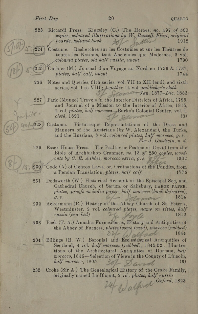  223 Riccardi Press. Kingsley (C.) The Heroes, no. 497 of 500 copies, colowred illustrations by W, y usegy Flint, original . ‘ boards, holland back — Sys Vl lie 1912 AS; at) Costume. Recherches sur les Coanimen: et sur les ThéAtres de meh me toutes les Nations, tant Anciennes que Modernes, 2 vol. Aoloured plates, old half russia, uncut 1790 * £25) “Outhier (M.) Journal dun Voyage au Nord en 1736 &amp; 1737, fia mang plates, half calf, uncut 1744 226 Notes and Queries, fifth series, vol. VII to XII (end), and sixth series, vol. I to io gpa hay. 14 robe publisher’s cloth prec ™eTJ an. .1877—Dec. 1883 227 | Park (Mungo) Travels | in Ae Thtstioe Districts of Africa, 1799, ewig and Journal of a Mission to the Interior of Africa, 1815, 2 vol. plates, half mor a eae Sah 8 Colne Gentry: Wolvlan cloth, 1891 SE Sherr (3) f $28) Costume. Picturesque Bearenhicus of the Dress and — Manners of the Austrians (by W. Alexander), the Turks, and the Russians, 3 vol. coloured plates, half morocco, g. t. For J. Chonda: n.d. 229 Essex House Press. The Psalter or Psalms of David from the Bible of Archbishop Cranmer, no. 13 of 250 copies, wood- cuts by C. R. Ashbee, morocco extra, g.e. re: - 1902 i r te ore we 230 Code (A) of Gentoo Laws, or, Ordinations of the Pundits, from pessoneee’ a Persian Translation, eiates. half calf 1776 231 Dodsworth (W.) Historical Account of the Episcopal See, and Cathedral Church, of Sarum, or Salisbury, LARGE PAPER, plates, proofs on india paper half n morocco (back defective), g. @. ve SA or .9oe” 1814 932 Ackermann (R.) reese of the Phin. Church of St. Peter’s, Westminster, 2 vol. coloured i es name on titles, half russia (Ghickad) ZC [7 ” ah. LL Ke 233 Beck (T. A.) Annales Furnesiénses, Hhtory and Antiquities of the Abbey of Furness, ploy (some foaed), ay occo (rubbed) oO bla obi tare 1844 234 | Billings (R. W.) Baronial and Moclesahticnt Antiquities of Scotland, 4 vol. half morocco (rubbed), 1845-52; Illustra- tions of the Architectural Antiquities of Darbar half morocco, 1846— Selection of Jae in the County of Tneohe half morocco, 1805 3h ox Pear (6) 935 Croke (Sir A.) The Gerhcital eae of the Croke Family, originally named Le Blount, 2 vol. plates, half russia Ly ry / Fd r f ar “f &gt; Se : » i? if’ % Fa” ¢ |