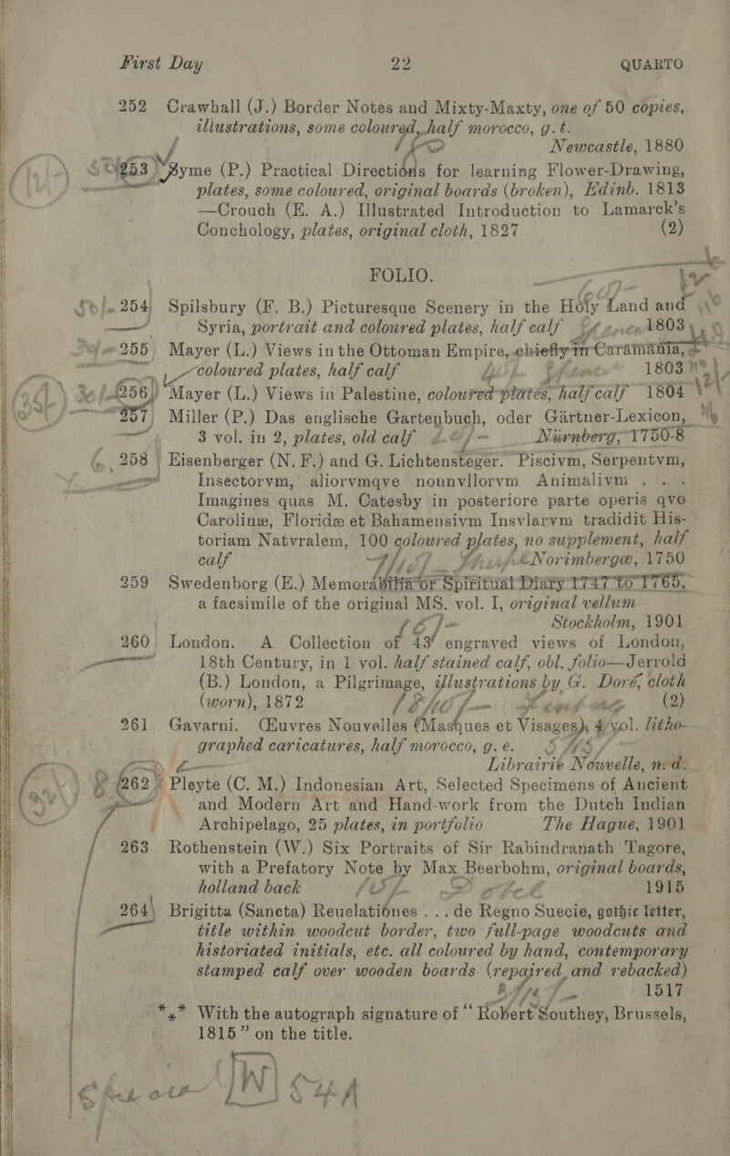     first Day 22 QUARTO 252 Crawhall (J.) Border Notes and Mixty-Maxty, one of 50 copies, illustrations, some BH tage morocco, g.t. ae Newcastle, 1880 plates, some coloured, original boards (broken), Edinb. 1813 —Crouch (E. A.) Dlustrated Introduction to Lamarck’s Imagines quas M. Catesby in posteriore parte operis qvo Caroline, Floride et Bahamensivm Insvlarvm tradidit His- calf V/s / Se, Ae AéNorimberge, 1750 259 Swedenborg (E.) Memora a facsimile of the original MS. vol. I, original vellum Stockholm, 1901 260 London. A _ Collection he 43 ree views of London, pe ac rua 18th Century, in 1 vol. half stained calf, obl. folio—Jerrold (B.) London, a Pilgrimage, Ulustrations by G. Doré, cloth (worn), 1872 SSM, Leni cag (2) 261 Gavarni. CE£uvres Nouvelles “ee ae et Visa ges)s 4 vol. litho- graphed caricatures, half morocco, Ge OY t/, Librairie Néduvelle, nea. y 262 | Y Ployte (C. M.) Indonesian Art, Selected Specimens of Ancient pee and Modern Art and Hand-work from the Dutch Indian { Archipelago, 25 plates, in portfolio The Hague, 1901 263 Rothenstein (W.) Six Portraits of Sir Rabindranath Tagore, with a Prefatory Note by Max hy Pee original boards, holland back / Sf. a fn b 1915 | 264\ Brigitta (Sancta) Reuelatiénes . ..de Reyne Suecie, gothic letter, | Fem title within woodcut Worden. two full-page woodcuts and historiated initials, etc. all colored by hand, contemporary stamped calf over ‘wooden boards (repaired L and rebacked) } Bs 9 tA; /, mr 1517 ) *,* With the autograph signature of ‘ “Hovoet Southey, Brussels, | 1815” on the title. ; Conchology, plates, original cloth, 1827 (2) FOLIO. «ge ie 254 Spilsbury (F. B.) Picturesque Scenery in the 2 HE Ga mee \‘ | say, Syria, portrait and coloured plates, half calf &gt;” 1808 “e255 Mayer (L.) Views in the Ottoman: Sale chiefly feces a sl “coloured plates, half calf pfeer 1803 ney \ L056) Mayer (L.) Views in Palestine, Babee bind half calf “1804 \ Aap )} Miller (Eo Das englische Be geen bape. oder Girtner-Lexicon, My aaa 3 vol. in 2, plates, old calf « _ Nirnberg, 1750.8 % 258 | Hisenberger (N. F.) and G. Lichtanstease* ‘Piscivm, Serpentvm, _——, Insectorvm, aliorvmqve nounvilorvm Animalivm