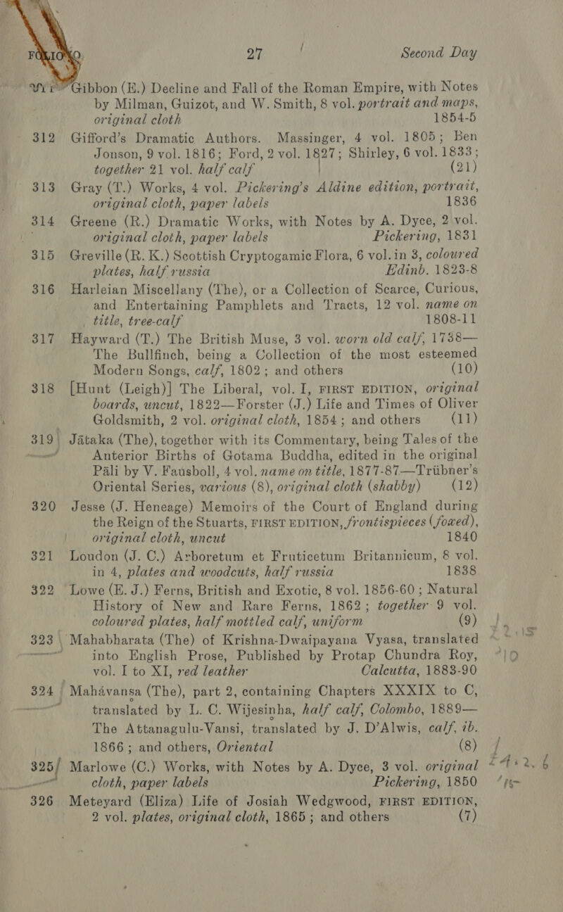  wii’ Gibbon (.) Decline and Fall of the Roman Empire, with Notes by Milman, Guizot, and W. Smith, 8 vol. portrait and maps, original cloth 1854-5 312 Gifford’s Dramatic Authors. Massinger, 4 vol. 1805; Ben Jonson, 9 vol. 1816; Ford, 2 vol. 1827; Shirley, 6 vol. 1833; together 21 vol. half calf ) (21) 313 Gray (T.) Works, 4 vol. Pickering’s Aldine edition, portrait, original cloth, paper labels 1836 314 Greene (R.) Dramatic Works, with Notes by A. Dyce, 2 vol. a original cloth, paper labels Pickering, 1831 315 Greville(R. K.) Scottish Cryptogamic Flora, 6 vol.in 3, coloured plates, half russia Edinb. 1823-8 316 Harleian Miscellany (The), or a Collection of Scarce, Curious, and Entertaining Pamphlets and Tracts, 12 vol. name on _ title, tree-calf 1808-11 317 Hayward (T.) The British Muse, 3 vol. worn old calf, 17388— The Bullfinch, being a Collection of the most esteemed Modern Songs, calf, 1802; and others (10) 318 [Hunt (Leigh)] The Liberal, vol. I, FIRST EDITION, original boards, uncut, 1822—Forster (J.) Life and Times of Oliver 4 i Goldsmith, 2 vol. original cloth, 1854; and others (11) 319, Jataka (The), together with its Commentary, being Tales of the ant Anterior Births of Gotama Buddha, edited in the original Pali by V. Fausboll, 4 vol. name on title, 1877-87—Triibner’s Oriental Series, various (8), original cloth (shabby) (12) 320 Jesse (J. Heneage) Memoirs of the Court of England during the Reign of the Stuarts, FIRST EDITION, frontispieces (foxed), | original cloth, uncut 1840 321 Loudon (J. C.) Arboretum et Fruticetum Britannicum, &amp; vol. in 4, plates and woodcuts, half russia 1838 322 Lowe (E. J.) Ferns, British and Exotic, 8 vol. 1856-60 ; Natural History of New and Rare Ferns, 1862; together 9 vol. coloured plates, half mottled calf, uniform 9). 323 | Mahabharata (The) of Krishna-Dwaipayana Vyasa, translated ~~ rere into English Prose, Published by Protap Chundra Roy, ~/9 | vol. I to XI, red leather Calcutta, 1883-90 324 Mahavansa (The), part 2, containing Chapters XXXIX to C, ert translated by L. C. Wijesinha, half cal/, Colombo, 1889— The Attanagulu-Vansi, translated by J. D’Alwis, ca//, 7b. vj 1866 ; and others, Oriental (8) | 325/ Marlowe (C.) Works, with Notes by A. Dyce, 3 vol. orzginal £4126 — cloth, paper labels Pickering, 1850 = “j¢~ 326 Meteyard (Eliza) Life of Josiah Wedgwood, FIRST EDITION, 2 vol. plates, original cloth, 1865; and others (7)