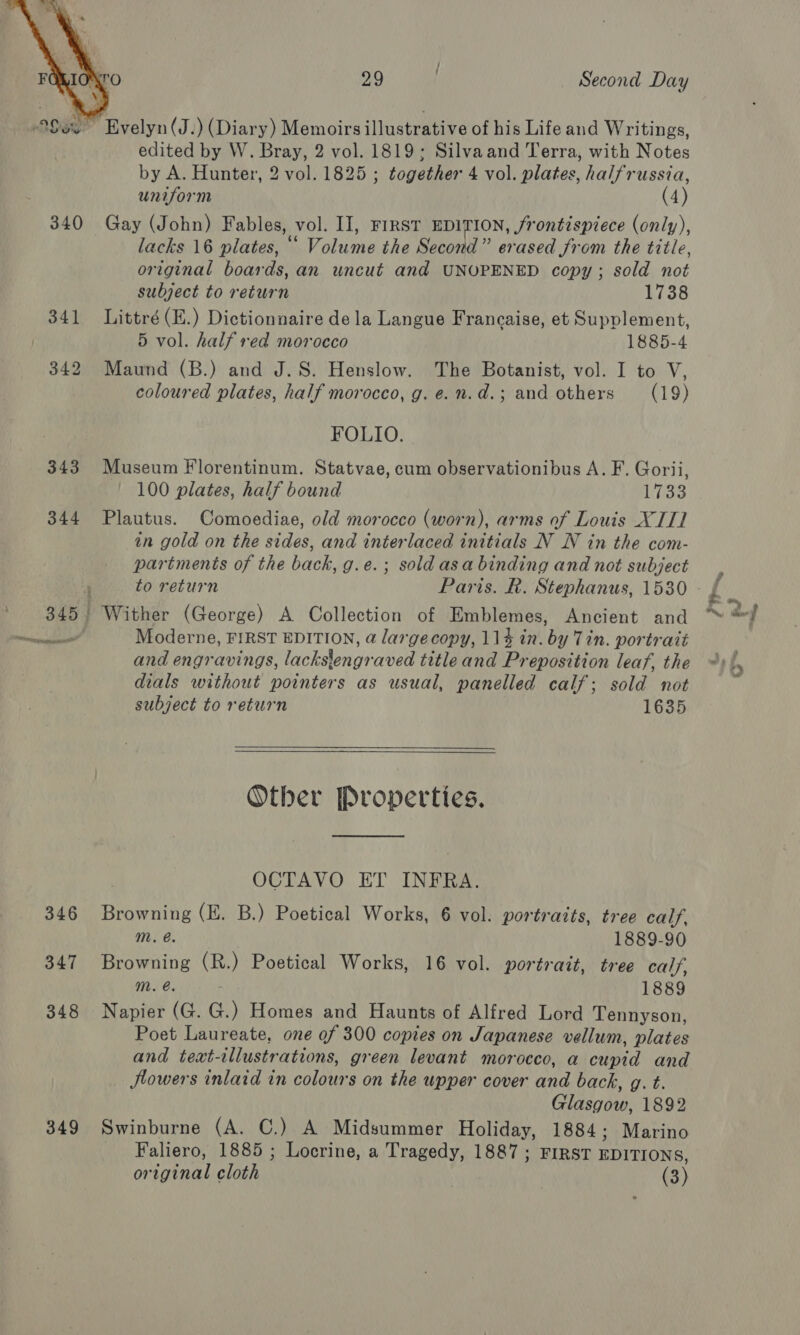  ro 29 Second Day Sex Evelyn(J.) (Diary) Memoirs illustrative of his Life and Writings, edited by W. Bray, 2 vol. 1819; Silvaand Terra, with Notes by A. Hunter, 2 vol. 1825 ; together 4 vol. plates, halfrussia, uniform (4) 340 Gay (John) Fables, vol. II, FIRST EDITION, frontispiece (only), lacks 16 plates, “ Volume the Second” erased from the title, original boards, an uncut and UNOPENED copy; sold not subject to return 1738 341 Littré(E.) Dictionnaire dela Langue Francaise, et Supplement, 5 vol. half red morocco 1885-4 342 Maund (B.) and J.S. Henslow. The Botanist, vol. I to V, coloured plates, half morocco, g. e.n.d.; and others (19) FOLIO. 343 Museum Florentinum. Statvae, cum observationibus A. F. Gorii, 100 plates, half bound hiss 344 Plautus. Comoediae, old morocco (worn), arms of Louis XT] in gold on the sides, and interlaced initials N WN in the com- partments of the back, g.e.; sold asa binding and not subject 345 Wither (George) A Collection of Emblemes, Ancient and tine tl Moderne, FIRST EDITION, a largecopy, 114 in. by Tin. portrait and engravings, lackslengraved title and Preposition leaf, the dials without pointers as usual, panelled calf; sold not subject to return 1635   Other Properties. OCTAVO ET INFRA. 346 Browning (E. B.) Poetical Works, 6 vol. portraits, tree calf, Mm. @. 1889-90 347 Browning (R.) Poetical Works, 16 vol. portrait, tree calf, Mm. e. 1889 348 Napier (G. G.) Homes and Haunts of Alfred Lord Tennyson, Poet Laureate, one of 300 copies on Japanese vellum, plates and text-illustrations, green levant morocco, a cupid and Jlowers inlaid in colours on the upper cover and back, g. t. Glasgow, 1892 349 Swinburne (A. C.) A Midsummer Holiday, 1884; Marino _ Faliero, 1885 ; Locrine, a Tragedy, 1887 ; FIRST EDITIONS, original cloth (3) it &lt; ad = vu