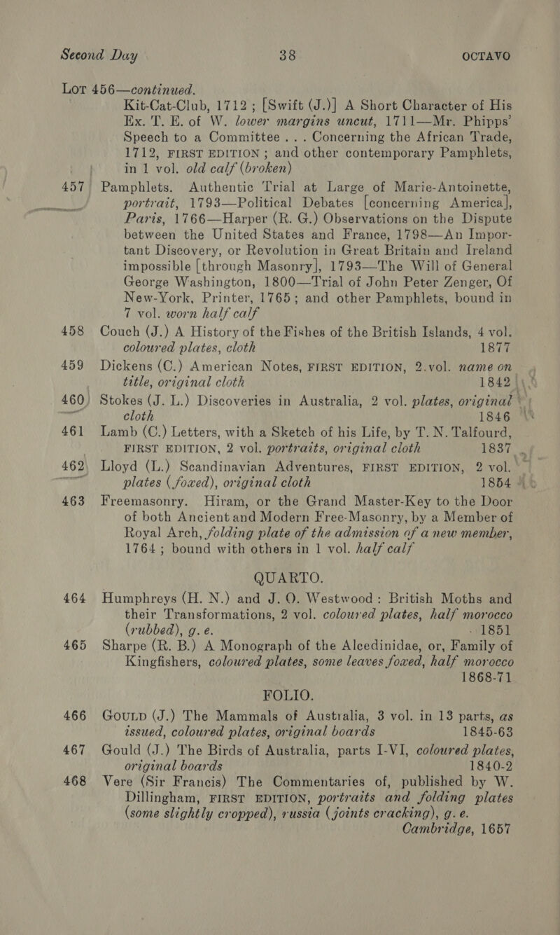 457 467 468 Kit-Cat-Club, 1712 ; [Swift (J.)] A Short Character of His Ex. T. E. of W. lower margins uncut, 1711—Mr. Phipps’ Speech to a Committee... Concerning the African Trade, 1712, FIRST EDITION ; and other contemporary Pamphlets, in 1 vol. old calf (broken) Pamphlets. Authentic Trial at Large of Marie-Antoinette, portrait, 1793—Political Debates [concerning America], Paris, 1766—Harper (R. G.) Observations on the Dispute between the United States and France, 1798—An Impor- tant Discovery, or Revolution in Great Britain and Ireland impossible [through Masonry], 1793—The Will of General George Washington, 1800—Trial of John Peter Zenger, Of New-York, Printer, 1765; and other Pamphlets, bound in 7 vol. worn half calf Couch (J.) A History of the Fishes of the British Islands, 4 vol. coloured plates, cloth 1877 Dickens (C.) American Notes, FIRST EDITION, 2.vol. name on cloth 1846 Lamb (C.) Letters, with a Sketch of his Life, by T. N. Talfourd, Lloyd (L.) Scandinavian Adventures, FIRST EDITION, 2 vol. Freemasonry. Hiram, or the Grand Master-Key to the Door of both Ancient and Modern Free-Masonry, by a Member of Royal Arch, folding plate of the admission of anew member, 1764; bound with others in 1 vol. half calf QUARTO. Humphreys (H. N.) and J. O. Westwood: British Moths and (rubbed), g. é. . 1851 Sharpe (R. B.) A Monograph of the Alcedinidae, or, Family of Kingfishers, coloured plates, some leaves foxed, half morocco 1868-71 FOLIO. Goutp (J.) The Mammals of Australia, 3 vol. in 13 parts, as issued, coloured plates, original boards 1845-63 Gould (J.) The Birds of Australia, parts I-VI, coloured plates, original boards 1840-2 Vere (Sir Francis) The Commentaries of, published by W. Dillingham, FIRST EDITION, portraits and folding plates (some slightly cropped), russia (joints cracking), g. e. Cambridge, 1657 ~