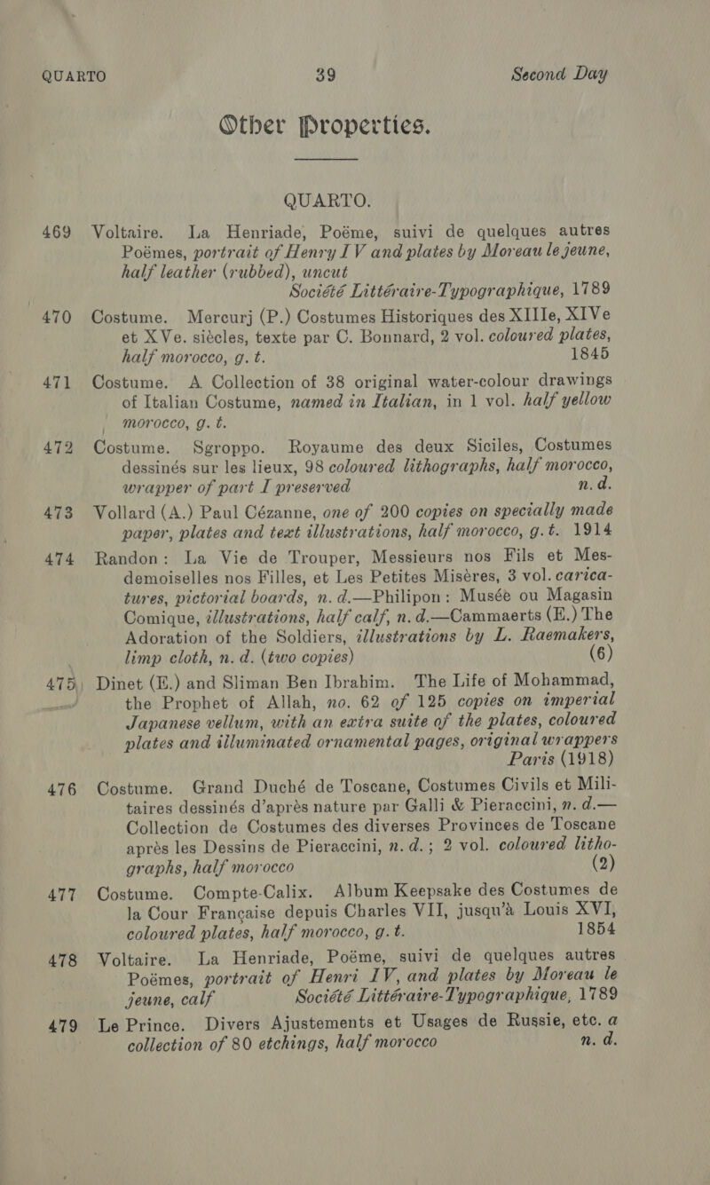 469 470 471 472 473 474 475) 476 477 478 479 Other Properties. QUARTO. Voltaire. a Henriade, Poéme, suivi de quelques autres Poémes, portrait of Henry IV and plates by Moreau le jeune, half leather (rubbed), uncut Société Littéraire-Typographique, 1789 Costume. Mercurj (P.) Costumes Historiques des XIIIe, X1Ve et XVe. siécles, texte par C. Bonnard, 2 vol. coloured plates, half morocco, g. t. 1845 Costume. A Collection of 38 original water-colour drawings of Italian Costume, named in Italian, in 1 vol. half yellow morocco, g. t. Costume. Sgroppo. Royaume des deux Siciles, Costumes dessinés sur les lieux, 98 coloured Lithographs, half morocco, wrapper of part I preserved n. d. Vollard (A.) Paul Cézanne, one of 200 copies on specially made paper, plates and teat illustrations, half morocco, g.t. 1914 Randon: La Vie de Trouper, Messieurs nos Fils et Mes- demoiselles nos Filles, et Les Petites Miséres, 3 vol. carica- tures, pictorial boards, n. d.—Philipon: Musée ou Magasin Comique, illustrations, half calf, n. d.—Cammaerts (E.) The Adoration of the Soldiers, illustrations by L. Raemakers, limp cloth, n. d. (two copies) (6) Dinet (E.) and Sliman Ben Ibrahim. The Life of Mohammad, the Prophet of Allah, no. 62 of 125 copies on imperial Japanese vellum, with an extra suite of the plates, coloured plates and illuminated ornamental pages, original wrappers Paris (1918) Costume. Grand Duché de Toscane, Costumes Civils et Mili- taires dessinés d’aprés nature par Galli &amp; Pieraccini, ». d.— Collection de Costumes des diverses Provinces de Toscane apres les Dessins de Pieraccini, n.d.; 2 vol. coloured litho- graphs, half morocco (2) Costume. Compte-Calix. Album Keepsake des Costumes de la Cour Francaise depuis Charles VII, jusqu’a Louis XVI, coloured plates, half morocco, g.t. 1854 Voltaire. La Henriade, Poéme, suivi de quelques autres Poémes, portrait of Henri IV, and plates by Moreau le jeune, calf Société Littéraire-Typographique, 1789 Le Prince. Divers Ajustements et Usages de Russie, etc. a collection of 80 etchings, half morocco n. ad