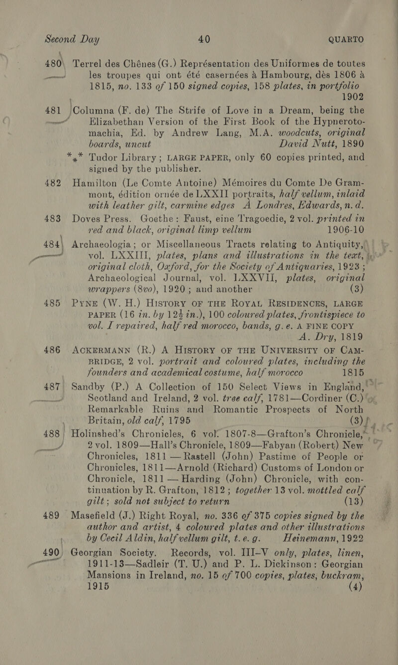 480 pewttenerre 48] serena 482 485 486 487 489 Terrel des Chénes (G.) Représentation des Uniformes de toutes les troupes qui ont été casernées 4 Hambourg, dés 1806 a 1815, no. 133 of 150 signed copies, 158 plates, in portfolio 1902 Columna (F. de) The Strife of Love in a Dream, being the Elizabethan Version of the First Book of the Hypneroto- machia, Ed. by Andrew Lang, M.A. woodcuts, original boards, uncut David Nutt, 1890 *,* Tudor Library ; LARGE PAPER, only 60 copies printed, and signed by the publisher. Hamilton (Le Comte Antoine) Mémoires du Comte De Gram- mont, édition ornée de LXXII portraits, half vellum, inlaid with leather gilt, carmine edges A Londres, Edwards, n. d. Doves Press. Goethe: Faust, eine T'ragoedie, 2 vol. printed in red and black, original limp vellum 1906-10 Archaeologia; or Miscellaneous Tracts relating to Antiquity, vol. LXXIII, plates, plans and illustrations in the text, original cloth, Oxford, for the Society of Antiquaries, 1923 ; Archaeological Journal, vol. LXXVII, plates, original wrappers (8vo), 1920; and another (3) Pyne (W.H.) Hisrory oF THE RoYAL RESIDENCES, LARGE PAPER (16 in. by 1242n.), 100 coloured plates, frontispiece to vol. L repaired, half red morocco, bands, g.e. A FINE COPY A. Dry, 1819 ACKERMANN (R.) A Hisrory oF THE UNIVERSITY OF CAM- BRIDGE, 2 vol. portrait and coloured plates, including the founders and academical costume, half morocco 1815 Scotland and Ireland, 2 vol. tree calf, 1781—Cordiner (C.) » Remarkable Ruins and Romantic Prospects of North 2 vol. 1809—Hall’s Chronicle, 1809—Fabyan (Robert) New Chronicles, 1811 — Rastell (John) Pastime of People or Chronicles, 1811—Arnold (Richard) Customs of London or Chronicle, 1811 — Harding (John) Chronicle, with con- tinuation by R. Grafton, 1812; together 13 vol. mottled calf gilt; sold not subject to return (13) Masefield (J.) Right Royal, no. 336 of 375 copies signed by the author and artist, 4 coloured plates and other illustrations by Cecil Aldin, halfvellum gilt, t. e.g. Heinemann, 1922 Georgian Society. Records, vol. IIIJ-V only, plates, linen, 1911-13—Sadleir (T. U.) and P. L. Dickinson: Georgian Mansions in Ireland, no. 15 ef 700 copies, plates, buckram,