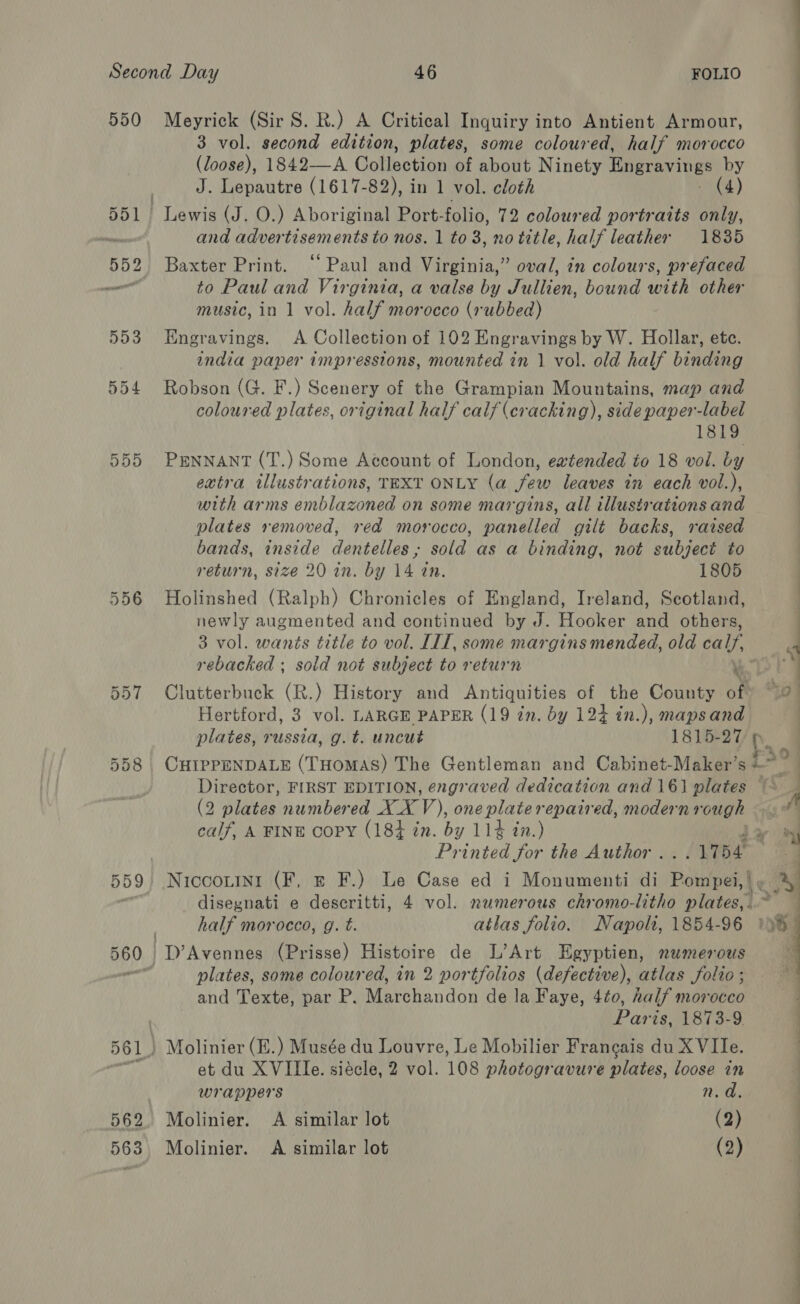 550 555 558 559 562 Meyrick (Sir S. R.) A Critical Inquiry into Antient Armour, 3 vol. second edition, plates, some coloured, half morocco (loose), 1842—A Collection of about Ninety Hingravings by J. Lepautre (1617-82), in 1 vol. cloth (4) fi)! advertisements to nos. 1 to 3, no title, half leather 1885 Baxter Print. “Paul and Virginia,” oval, in colours, prefaced to Paul and Virginia, a valse by Jullien, bound with other music, in 1 vol. half morocco (rubbed) Engravings. A Collection of 102 Engravings by W. Hollar, etc. india paper impressions, mounted in 1 vol. old half binding Robson (G. F.) Scenery of the Grampian Mountains, map and coloured plates, original half calf (cracking), side paper-label 1819 PENNANT (T.) Some Account of London, ewtended to 18 vol. by extra illustrations, TEXT ONLY (a few leaves in each vol.), with arms emblazoned on some margins, all illustrations and plates removed, red morocco, panelled gilt backs, raised bands, inside dentelles; sold as a binding, not subject to return, size 20 in. by 14 in. 1805 Holinshed (Ralph) Chronicles of England, Ireland, Scotland, newly augmented and continued by J. Hooker and others, 3 vol. wants title to vol. IIT, some margins mended, old calf. rebacked ; sold not subject to return Clutterbuck (R.) History and Antiquities of the County of? 2 Hertford, 3 vol. LARGE PAPER (19 in. by 124 in.), mapsand plates, russia, g.t. uncut 1815-27 CHIPPENDALE (THomAS) The Gentleman and Cabinet-Maker’s i 9 Director, FIRST EDITION, engraved dedication and 161 plates | 7 (2 plates numbered XXV), one plate repaired, modernvough \ | calf, A FINE Copy (184 in. by 114 in.) &gt; Printed for the Author . 174 Niccouini (F, = F.) Le Case ed i Monumenti di Pomper | he disegnati e descritti, 4 vol. numerous chromo-litho plates,. Pali half morocco, g. t. atlas folio. Napoli, 1854-96 19h D’Avennes (Prisse) Histoire de L’Art Egyptien, numerous plates, some coloured, in 2 portfolios (defective), atlas folio ; and Texte, par P. Marchandon de la Faye, 4¢0, half morocco Paris, 1873-9. vt  et du XVIIle. siécle, 2 vol. 108 photogravure plates, loose in 4 wrappers n. a. Molinier. A similar lot (2)