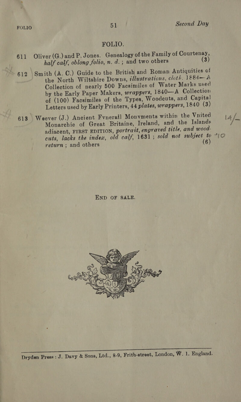 FOLIO. 611 Oliver(G.)andP. Jones. Genealogy ofthe Family of Courtenay, half calf, oblong folio, n.d. ; and two others (3) 612 \Smith (A. C.) Guide to the British and Roman Antiquities of the North Wiltshire Downs, illustrations, cloth. 1884—A Collection of nearly 500 Facsimiles of Water Marks used by the Early Paper Makers, wrappers, 1840—A Collection of (100) Facsimiles of the Types, Woodcuts, and Capita! Letters used by Early Printers, 44 plates, wrappers, 1840 (3) 613 Weever (J.) Ancient Fvneraill Monvments within the Vnited Monarchie of Great Britaine, Ireland, and the Islands adiacent, FIRST EDITION, portrait, engraved title, and wood- return ; and others (6)  Co nie neat NT PL nr Dryden Press : J. Davy &amp; Sons, Ltd., 8-9, Frith-street, London, W. 1. England. 1A / /