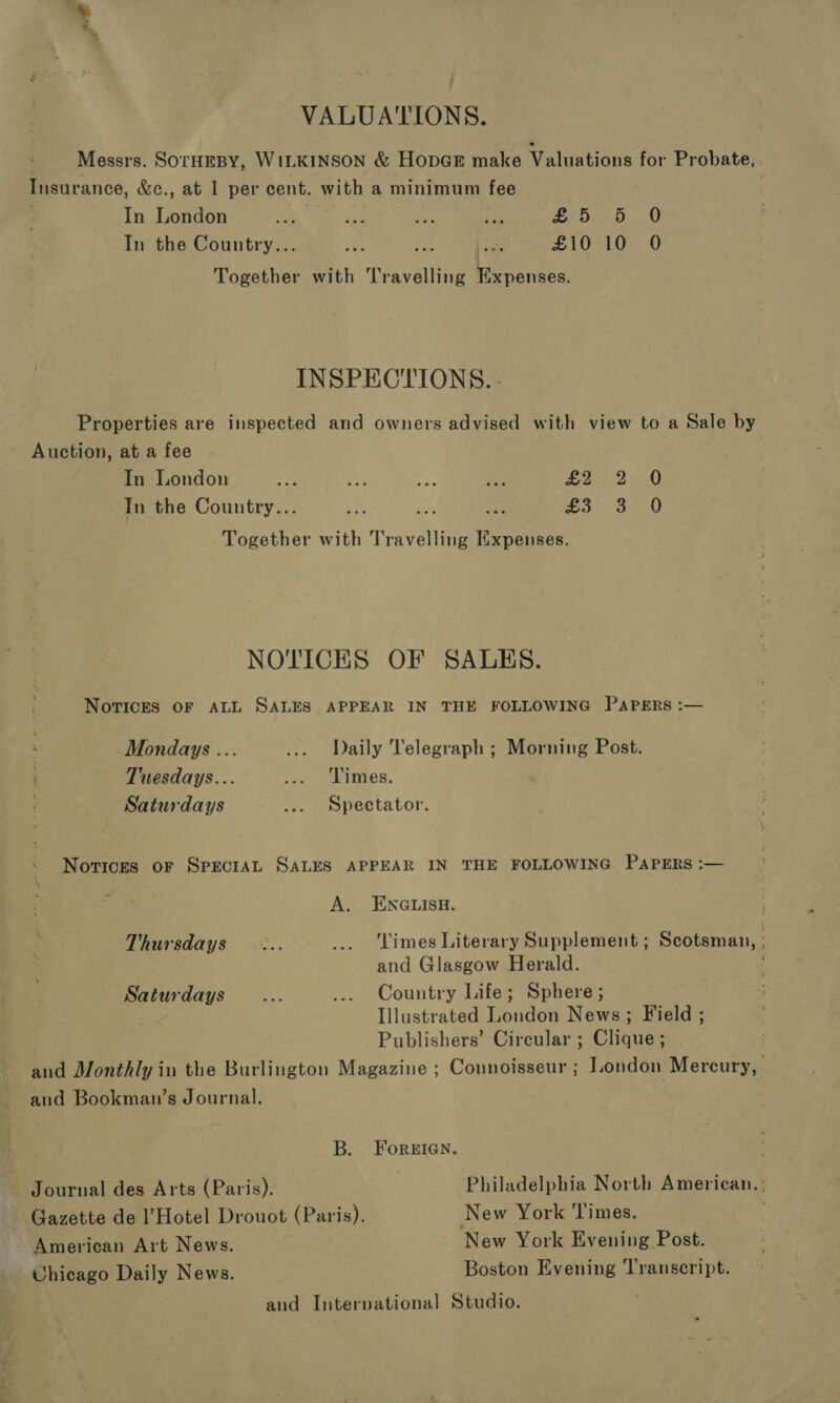 VALUATIONS. Messrs. SOTHEBY, WILKINSON &amp; HopGE make Valuations for Probate, . Insurance, &amp;c., at 1 per cent. with a minimum fee In London ca BR A i £5 5 0 In the Country... wee aun ee fa LOL Oe 0 Together with Travelling Manas: INSPECTIONS. - Properties are inspected and owners advised with view to a Sale by Auction, at a fee In London oa oe Bi ie £2 2 0 In the Country... vs ei on was 3220 Together with Travelling Expenses. NOTICES OF SALES. Novices OF ALL SALES APPEAR IN THE FOLLOWING PAPERS :— Mondays .. ... Daily Telegraph ; Morning Post. Tuesdays... ‘vo WWitmes. Saturdays ... Spectator. Notices oF SPECIAL SALES APPEAR IN THE FOLLOWING PAPERS :— A. ENGLISH. Thursdays ... _.. Limes Literary Supplement ; Scotsman, and Glasgow Herald. , Saturdays... ... Country Life; Sphere; Illustrated London News; Field ; Publishers’ Circular ; Clique ; and Monthly in the Burlington Magazine ; Connoisseur ; London Mercury, . and Bookman’s Journal. . B. ForEIGN. Journal des Arts (Paris). Philadelphia North American. ; Gazette de l’Hotel Drouot (Paris). New York Times. American Art News. New York Evening Post. Uhicago Daily News. Boston Evening Transcript. and Interpational Studio.