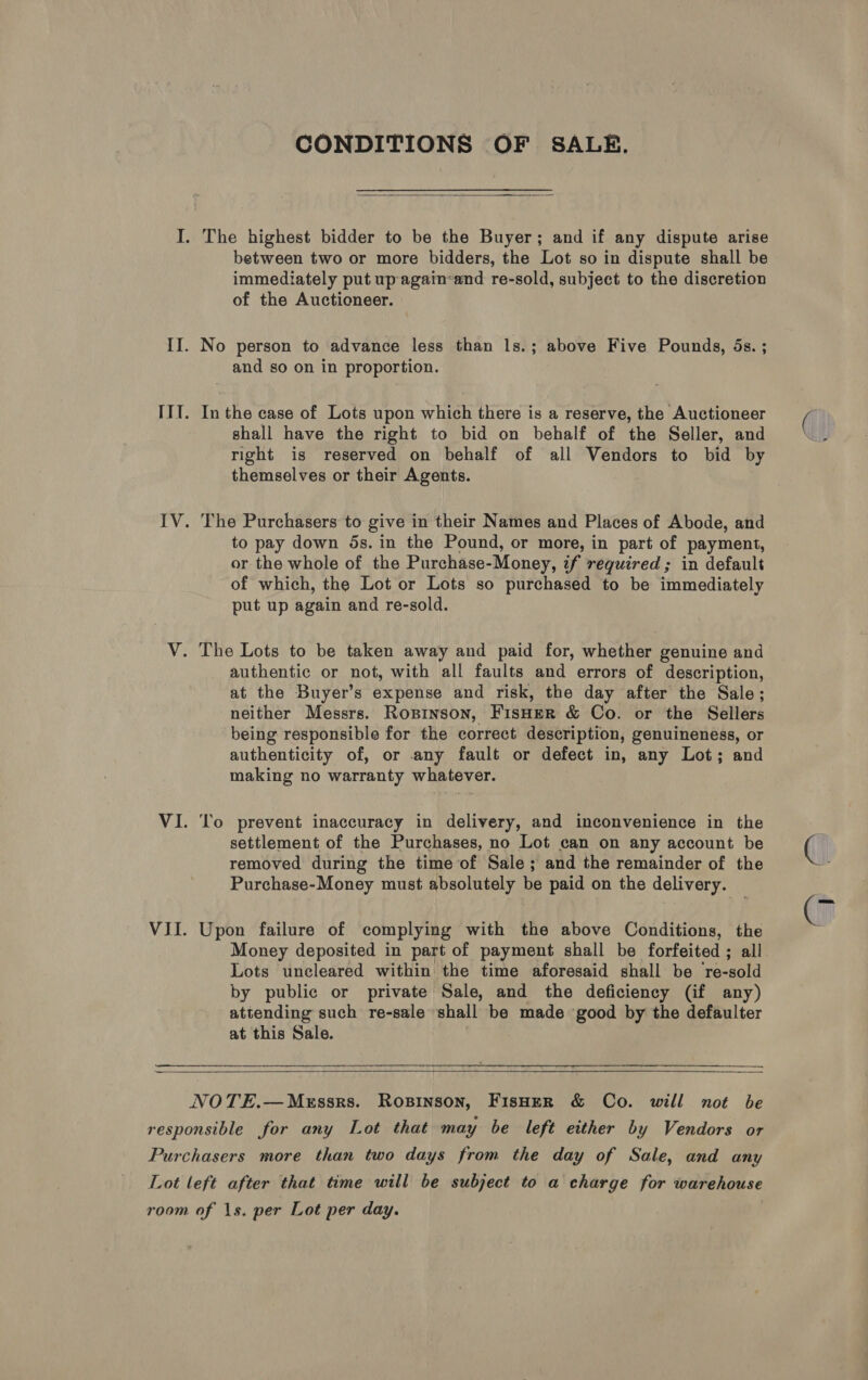 CONDITIONS OF SALE.  between two or more bidders, the Lot so in dispute shall be immediately put up again-and re-sold, subject to the discretion of the Auctioneer. and so on in proportion. In the case of Lots upon which there is a reserve, the Auctioneer shall have the right to bid on behalf of the Seller, and right is reserved on behalf of all Vendors to bid by themselves or their Agents. The Purchasers to give in their Names and Places of Abode, and to pay down 5s. in the Pound, or more, in part of payment, or the whole of the Purchase-Money, if required; in default of which, the Lot or Lots so purchased to be immediately put up again and re-sold. authentic or not, with all faults and errors of description, at the Buyer’s expense and risk, the day after the Sale; neither Messrs. Ropinson, FisHEeR &amp; Co. or the Sellers being responsible for the correct description, genuineness, or authenticity of, or any fault or defect in, any Lot; and making no warranty whatever. To prevent inaccuracy in delivery, and inconvenience in the settlement of the Purchases, no Lot can on any account be removed during the time of Sale; and the remainder of the Purchase-Money must absolutely be paid on the delivery. Upon failure of complying with the above Conditions, the Money deposited in part of payment shall be forfeited ; all Lots uncleared within the time aforesaid shall be re-sold by public or private Sale, and the deficiency (if any) attending such re-sale shall be made good by the defaulter at this Sale.  —_