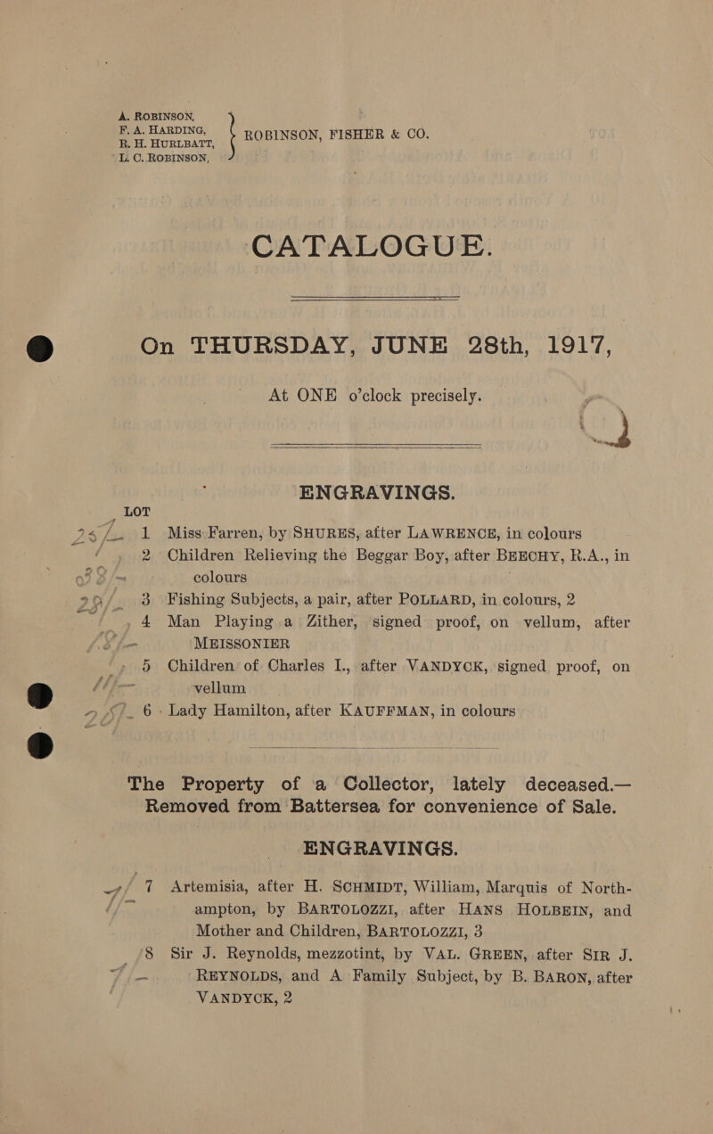 A. ROBINSON, ‘ F, A. HARDING, . fom HURLBATS Shae Be ih &amp; CO. L. C. ROBINSON, CATALOGUE.   Y) On THURSDAY, JUNE 28th, 1917, At ONE o’clock precisely. '  ENGRAVINGS. a5 ff 1 Miss Farren, by SHURES, after LAWRENCE, in colours | 2 Children Relieving the Beggar Boy, after BEECHY, R.A., in colours °9/. 3 Fishing Subjects, a pair, after POLLARD, in colours, 2 _ . 4 Man Playing a Zither, signed proof, on vellum, after MEISSONIER | 5 Children of Charles I., after VANDYCK, signed proof, on > bb fonm vellum ~ “+. 6+ Lady Hamilton, after KAUFFMAN, in colours The Property of a Collector, lately deceased.— Removed from Battersea for convenience of Sale.  ENGRAVINGS. -; 7 Artemisia, after H. SCHMIDT, William, Marquis of North- 7 ampton, by BARTOLOZZI, after HANS HOLBEIN, and Mother and Children, BARTOLOZZI, 3 /8 Sir J. Reynolds, mezzotint, by VAL. GREEN, after SIR J. ff es: REYNOLDS, and A Family Subject, by B. BARON, after