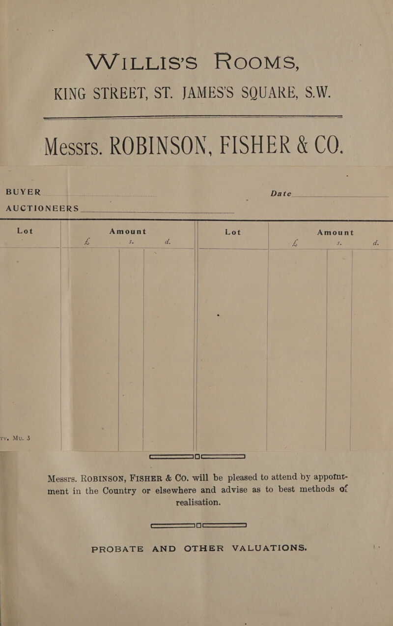    Messrs. ROBINSON, FISHER &amp; CO.    een. Bee le Date Pre aerta ON, AS Fo Rome he kc eee | Lot Amount Lot Amount ‘ eo aA S da. ve a ad. < DRT SMT ” = a =| |   Pv. Mu..3        4 | [ever sewsonee reeset [ot | re onesie Messrs. ROBINSON, FISHER &amp; Co. will be pleased to attend by appofnt- ment in the Country or elsewhere and advise as to best methods Or realisation. [ Semaccraccemnerae an | fj |. = <ionaramanee PROBATE AND OTHER VALUATIONS.