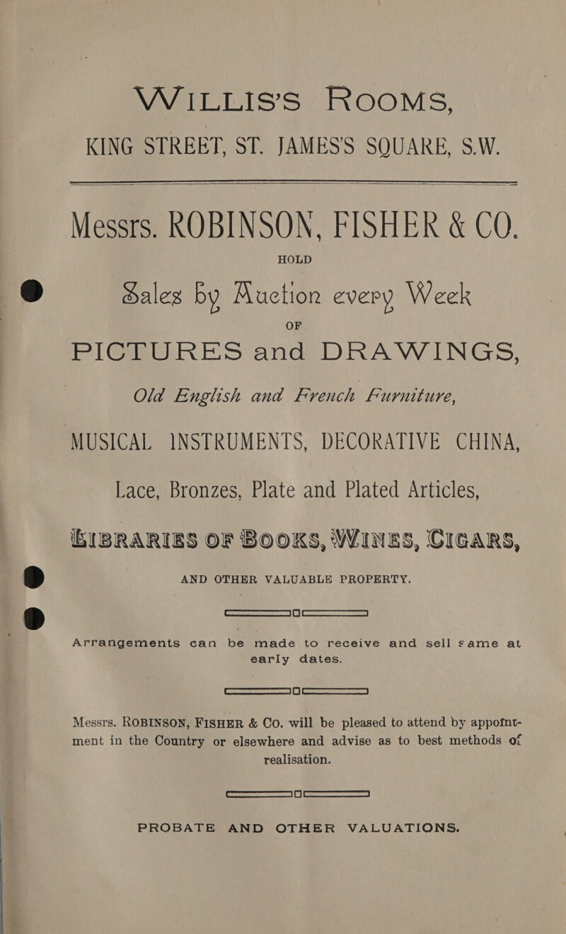 WILLIS’S ROOMS, KING STREET, ST. JAMES’'S SQUARE, S.W.    Messrs. ROBINSON, FISHER &amp; COQ. HOLD Haleg by Auction every Week PIiGQwRES anes DRAVINGS, Old Enghsh and French Furniture, MUSICAL INSTRUMENTS, DECORATIVE CHINA, Lace, Bronzes, Plate and Plated Articles, iBIBRARIES OF BOOKS, WINES, CIGARS, AND OTHER VALUABLE PROPERTY. [SESS aaa | i | AeA RBEETACCT Arrangements can be made to receive and sell same at early dates. creed L) Cocca Messrs. ROBINSON, FISHER &amp; Co. will be pleased to attend by appotnt- ment in the Country or elsewhere and advise as to best methods of realisation. _ceasescernemmetmanamanm | | 327 -ens earner