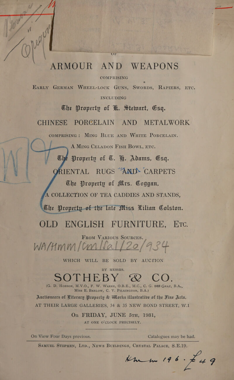  OF “ARMOUR AND WEAPONS COMPRISING EARLY GERMAN WHEEL-LOcK GuNS, SworpDs, RAPIERS, ETC. INCLUDING Ghe Qroperty of KR. Stetuart, Gag. CHINESE PORCELAIN AND METALWORK COMPRISING: Mina BLUE AND WHITE PORCELAIN.    A Mine CELADON FIsH BowL, ETc. Property of @. GH. Adams, Esq. IENTAL RUGS “AND. CARPETS Ghe Property of Mrs. Coggan, A COLLECTION OF TEA CADDIES AND STANDS, Ghe Propertu-of- the late Htiss Lilian Colston. OLD ENGLISH FURNITURE, Etc. From Various SOURCES. , -, » f 7 y WA/HMM [CA_L¢ &gt; | i A lOn/G     WHICH WILL BE SOLD BY AUCTION MESSRS. POUMERBY @ CO: (G. D. Hosson, M.V.O., F. W. WarreE, O.B.E., M.C., C. G, DES Graz, B.A,, Miss E. Bartow, C. V. PILKINGTON, B.A.) Auctioneers of Literary Property &amp; Works ilhrstrative of the Fine Arts, AT THEIR LARGE GALLERIES, 34 &amp; 35 NEW BOND STREET, W.1 On FRIDAY, JUNE 5rtu, 1931, AT ONE O’CLOCK PRECISELY. On View Four Days previous. Catalogues may be had. SAMUEL StzpHeN, Ltp., News Buritpines, Crystau Pauace, 8.E.19. Fits pay eatin ay xe ae _ mae