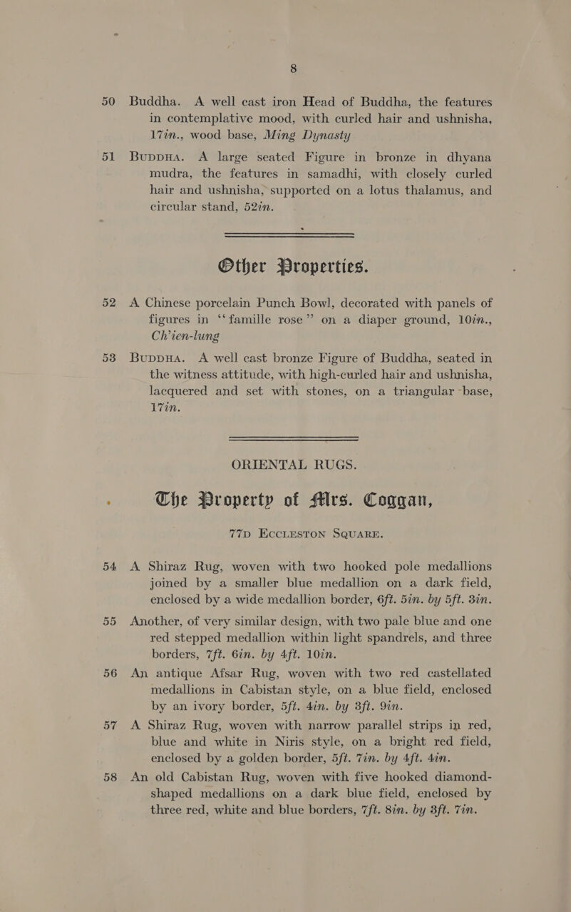 50 Buddha. A well cast iron Head of Buddha, the features in contemplative mood, with curled hair and ushnisha, 172n., wood base, Ming Dynasty 51 Buppua. A large seated Figure in bronze in dhyana mudra, the features in samadhi, with closely curled hair and ushnisha, supported on a lotus thalamus, and circular stand, 527n. Other Broperties. 52 &lt;A Chinese porcelain Punch Bowl, decorated with panels of figures in ‘famille rose”? on a diaper ground, 107n., Ch’ien-lung 53 Buppua. A well cast bronze Figure of Buddha, seated in the witness attitude, with high-curled hair and ushnisha, lacquered and set with stones, on a triangular -base, 17in. ORIENTAL RUGS. Che Wroperty of Mrs. Coggan, 77D ECCLESTON SQUARE. 54 A Shiraz Rug, woven with two hooked pole medallions joined by a smaller blue medallion on a dark field, enclosed by a wide medallion border, 6f¢. 57n. by 5ft. 30n. 55 Another, of very similar design, with two pale blue and one red stepped medallion within light spandrels, and three borders, 7ft. 67n. by Aft. 10in. 56 An antique Afsar Rug, woven with two red castellated medallions in Cabistan style, on a blue field, enclosed by an ivory border, 5ft. 4in. by 3ft. 9in. 57 &lt;A Shiraz Rug, woven with narrow parallel strips in red, blue and white in Niris style, on a bright red field, enclosed by a golden border, 5ft. 7in. by 4ft. dan. 58 An old Cabistan Rug, woven with five hooked diamond- shaped medallions on a dark blue field, enclosed by three red, white and blue borders, 7ft. 8in. by 3ft. Tin.